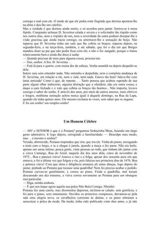 consigo e mal com ele. O medo de que ele podia estar fingindo que dormia apontou-lhe
na alma e deu-lhe um calefrio.
Mas a verdade é que dormiu ainda muito, e só acordou para jantar. Sentou-se à mesa
lépido. Conquanto achasse D. Severina calada e severa e o solicitador tão ríspido como
nos outros dias, nem a rispidez de um, nem a severidade da outra podiam dissipar-lhe a
visão graciosa que ainda trazia consigo, ou amortecer-lhe a sensação do beijo. Não
reparou que D. Severina tinha um xale que lhe cobria os braços; reparou depois, na
segunda-feira, e na terça-feira, também, e até sábado, que foi o dia em que Borges
mandou dizer ao pai que não podia ficar com ele; e não o fez zangado, porque o tratou
relativamente bem e ainda lhe disse à saída:
— Quando precisar de mim para alguma cousa, procure-me.
— Sim, senhor. A Sra. D. Severina. . .
— Está lá para o quarto, com muita dor de cabeça. Venha amanhã ou depois despedir-se
dela.
Inácio saiu sem entender nada. Não entendia a despedida, nem a completa mudança de
D. Severina, em relação a ele, nem o xale, nem nada. Estava tão bem! falava-lhe com
tanta amizade! Como é que, de repente. . . Tanto pensou que acabou supondo de sua
parte algum olhar indiscreto, alguma distração que a ofendera, não era outra cousa; e
daqui a cara fechada e o xale que cobria os braços tão bonitos... Não importa; levava
consigo o sabor do sonho. E através dos anos, por meio de outros amores, mais efetivos
e longos, nenhuma sensação achou nunca igual à daquele domingo, na Rua da Lapa,
quando ele tinha quinze anos. Ele mesmo exclama às vezes, sem saber que se engana:
E foi um sonho! um simples sonho!

Um Homem Célebre
— AH! o SENHOR é que é o Pestana? perguntou Sinhazinha Mota, fazendo um largo
gesto admirativo. E logo depois, corrigindo a familiaridade: — Desculpe meu modo,
mas. .. é mesmo o senhor?
Vexado, aborrecido, Pestana respondeu que sim, que era ele. Vinha do piano, enxugando
a testa com o lenço, e ia a chegar à janela, quando a moça o fez parar. Não era baile;
apenas um sarau íntimo, pouca gente, vinte pessoas ao todo, que tinham ido jantar com
a viúva Camargo, Rua do Areal, naquele dia dos anos dela, cinco de novembro de
1875... Boa e patusca viúva! Amava o riso e a folga, apesar dos sessenta anos em que
entrava, e foi a última vez que folgou e riu, pois faleceu nos primeiros dias de 1876. Boa
e patusca viúva! Com que alma e diligência arranjou ali umas danças, logo depois do
jantar, pedindo ao Pestana que tocasse uma quadrilha! Nem foi preciso acabar o pedido;
Pestana curvou-se gentilmente, e correu ao piano. Finda a quadrilha, mal teriam
descansado uns dez minutos, a viúva correu novamente ao Pestana para um obséquio
mui particular.
— Diga, minha senhora.
— É que nos toque agora aquela sua polca Não Bula Comigo, Nhonhô.
Pestana fez uma careta, mas dissimulou depressa, inclinou-se calado, sem gentileza, e
foi para o piano, sem entusiasmo. Ouvidos os primeiros compassos, derramou-se pela
sala uma alegria nova, os cavalheiros correram às damas, e os pares entraram a
saracotear a polca da moda. Da moda, tinha sido publicada vinte dias antes, e já não

 
