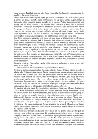havia recanto da cidade em que não fosse conhecida. Ia chegando à consagração do
assobio e da cantarola noturna.
Sinhazinha Mota estava longe de supor que aquele Pestana que ela vira à mesa de jantar
e depois ao piano, metido numa sobrecasaca cor de rapé, cabelo negro, longo e
cacheado, olhos cuidosos, queixo rapado, era o mesmo Pestana compositor; foi uma
amiga que lho disse quando o viu vir do piano, acabada a polca. Daí a pergunta
admirativa. Vimos que ele respondeu aborrecido e vexado. Nem assim as duas moças
lhe pouparam finezas, tais e tantas, que a mais modesta vaidade se contentaria de as
ouvir; ele recebeu-as cada vez mais enfadado, até que, alegando dor de cabeça, pediu
licença para sair. Nem elas, nem a dona da casa, ninguém logrou retê-lo. Ofereceramlhe remédios caseiros, algum repouso, não aceitou nada, teimou em sair e saiu.
Rua fora, caminhou depressa, com medo de que ainda o chamassem; só afrouxou,
depois que dobrou a esquina da Rua Formosa. Mas aí mesmo esperava-o a sua grande
polca festiva. De uma casa modesta, à direita, a poucos metros de distância, saíam as
notas da composição do dia, sopradas em clarineta. Dançava-se. Pestana parou alguns
instantes, pensou em arrepiar caminho, mas dispôs-se a andar, estugou o passo,
atravessou a rua, e seguiu pelo lado oposto ao da casa do baile. As notas foram-se
perdendo, ao longe, e o nosso homem entrou na Rua do Aterrado, onde morava. Já perto
de casa, viu vir dois homens: um deles, passando rentezinho com o Pestana, começou a
assobiar a mesma polca, rijamente, com brio, e o outro pegou a tempo na música, e aí
foram os dois abaixo, ruidosos e alegres, enquanto o autor da peça, desesperado, corria a
meter-se em casa.
Em casa, respirou. Casa velha. escada velha. um preto velho que o servia, e que veio
saber se ele queria cear.
— Não quero nada, bradou o Pestana: faça-me café e vá dormir.
Despiu-se, enfiou uma camisola, e foi para a sala dos fundos. Quando o preto acendeu o
gás da sala, Pestana sorriu e, dentro d'alma, cumprimentou uns dez retratos que pendiam
da parede. Um só era a óleo, o de um padre, que o educara, que lhe ensinara latim e
música, e que, segundo os ociosos, era o próprio pai do Pestana. Certo é que lhe deixou
em herança aquela casa velha, e os velhos trastes, ainda do tempo de Pedro I.
Compusera alguns motetes o padre, era doudo por música, sacra ou profana, cujo gosto
incutiu no moço, ou também lhe transmitiu no sangue, se é que tinham razão as bocas
vadias, cousa de que se não ocupa a minha história, como ides ver.
Os demais retratos eram de compositores clássicos, Cimarosa, Mozart, Beethoven,
Gluck, Bach, Schumann, e ainda uns três, alguns, gravados, outros litografados, todos
mal encaixilhados e de diferente tamanho, mas postos ali como santos de uma igreja. O
piano era o altar; o evangelho da noite lá estava aberto: era uma sonata de Beethoven.
Veio o café; Pestana engoliu a primeira xícara, e sentou-se ao piano. Olhou para o
retrato de Beethoven, e começou a executar a sonata, sem saber de si, desvairado ou
absorto, mas com grande perfeição. Repetiu a peça, depois parou alguns instantes,
levantou-se e foi a uma das janelas. Tornou ao piano; era a vez de Mozart, pegou de um
trecho, e executou-o do mesmo modo, com a alma alhures. Haydn levou-o à meia-noite
e à segunda xícara de café.
Entre meia-noite e uma hora, Pestana pouco mais fez que estar à janela e olhar para as
estrelas, entrar e olhar para os retratos. De quando em quando ia ao piano, e, de pé, dava
uns golpes soltos no teclado, como se procurasse algum pensamento mas o pensamento
não aparecia e ele voltava a encostar-se à janela. As estrelas pareciam-lhe outras tantas
notas musicais fixadas no céu à espera de alguém que as fosse descolar; tempo viria em
que o céu tinha de ficar vazio, mas então a terra seria uma constelação de partituras.
Nenhuma imagem, desvario ou reflexão trazia uma lembrança qualquer de Sinhazinha

 