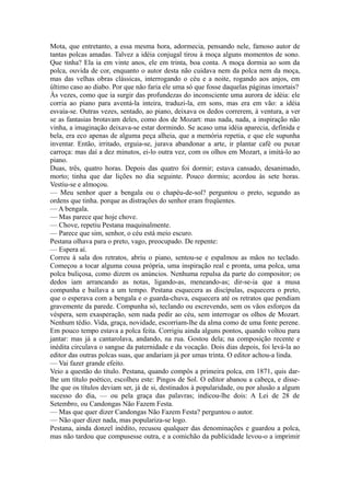 Mota, que entretanto, a essa mesma hora, adormecia, pensando nele, famoso autor de
tantas polcas amadas. Talvez a idéia conjugal tirou à moça alguns momentos de sono.
Que tinha? Ela ia em vinte anos, ele em trinta, boa conta. A moça dormia ao som da
polca, ouvida de cor, enquanto o autor desta não cuidava nem da polca nem da moça,
mas das velhas obras clássicas, interrogando o céu e a noite, rogando aos anjos, em
último caso ao diabo. Por que não faria ele uma só que fosse daquelas páginas imortais?
Às vezes, como que ia surgir das profundezas do inconsciente uma aurora de idéia: ele
corria ao piano para aventá-la inteira, traduzi-la, em sons, mas era em vão: a idéia
esvaía-se. Outras vezes, sentado, ao piano, deixava os dedos correrem, à ventura, a ver
se as fantasias brotavam deles, como dos de Mozart: mas nada, nada, a inspiração não
vinha, a imaginação deixava-se estar dormindo. Se acaso uma idéia aparecia, definida e
bela, era eco apenas de alguma peça alheia, que a memória repetia, e que ele supunha
inventar. Então, irritado, erguia-se, jurava abandonar a arte, ir plantar café ou puxar
carroça: mas daí a dez minutos, ei-lo outra vez, com os olhos em Mozart, a imitá-lo ao
piano.
Duas, três, quatro horas. Depois das quatro foi dormir; estava cansado, desanimado,
morto; tinha que dar lições no dia seguinte. Pouco dormiu; acordou às sete horas.
Vestiu-se e almoçou.
— Meu senhor quer a bengala ou o chapéu-de-sol? perguntou o preto, segundo as
ordens que tinha. porque as distrações do senhor eram freqüentes.
— A bengala.
— Mas parece que hoje chove.
— Chove, repetiu Pestana maquinalmente.
— Parece que sim, senhor, o céu está meio escuro.
Pestana olhava para o preto, vago, preocupado. De repente:
— Espera aí.
Correu à sala dos retratos, abriu o piano, sentou-se e espalmou as mãos no teclado.
Começou a tocar alguma cousa própria, uma inspiração real e pronta, uma polca, uma
polca buliçosa, como dizem os anúncios. Nenhuma repulsa da parte do compositor; os
dedos iam arrancando as notas, ligando-as, meneando-as; dir-se-ia que a musa
compunha e bailava a um tempo. Pestana esquecera as discípulas, esquecera o preto,
que o esperava com a bengala e o guarda-chuva, esquecera até os retratos que pendiam
gravemente da parede. Compunha só, teclando ou escrevendo, sem os vãos esforços da
véspera, sem exasperação, sem nada pedir ao céu, sem interrogar os olhos de Mozart.
Nenhum tédio. Vida, graça, novidade, escorriam-lhe da alma como de uma fonte perene.
Em pouco tempo estava a polca feita. Corrigiu ainda alguns pontos, quando voltou para
jantar: mas já a cantarolava, andando, na rua. Gostou dela; na composição recente e
inédita circulava o sangue da paternidade e da vocação. Dois dias depois, foi levá-la ao
editor das outras polcas suas, que andariam já por umas trinta. O editor achou-a linda.
— Vai fazer grande efeito.
Veio a questão do título. Pestana, quando compôs a primeira polca, em 1871, quis darlhe um título poético, escolheu este: Pingos de Sol. O editor abanou a cabeça, e disselhe que os títulos deviam ser, já de si, destinados à popularidade, ou por alusão a algum
sucesso do dia, — ou pela graça das palavras; indicou-lhe dois: A Lei de 28 de
Setembro, ou Candongas Não Fazem Festa.
— Mas que quer dizer Candongas Não Fazem Festa? perguntou o autor.
— Não quer dizer nada, mas populariza-se logo.
Pestana, ainda donzel inédito, recusou qualquer das denominações e guardou a polca,
mas não tardou que compusesse outra, e a comichão da publicidade levou-o a imprimir

 
