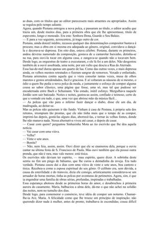 as duas, com os títulos que ao editor parecessem mais atraentes ou apropriados. Assim
se regulou pelo tempo adiante.
Agora, quando Pestana entregou a nova polca, e passaram ao título, o editor acudiu que
trazia um, desde muitos dias, para a primeira obra que ele lhe apresentasse, título de
espavento, longo e meneado. Era este: Senhora Dona, Guarde o Seu Balaio.
— E para a vez seguinte, acrescentou, já trago outro de cor.
Pestana, ainda donzel inédito, recusou qualquer das denominações compositor bastava à
procura; mas a obra em si mesma era adequada ao gênero, original, convidava a dançála e decorava-se depressa. Em oito dias, estava célebre. Pestana, durante os primeiros,
andou deveras namorado da composição, gostava de a cantarolar baixinho, detinha-se
na rua, para ouvi-la tocar em alguma casa, e zangava-se quando não a tocavam bem.
Desde logo, as orquestras de teatro a executaram, e ele lá foi a um deles. Não desgostou
também de a ouvir assobiada, uma noite, por um vulto que descia a Rua do Aterrado.
Essa lua-de-mel durou apenas um quarto de lua. Como das outras vezes, e mais depressa
ainda, os velhos mestres retratados o fizeram sangrar de remorsos. Vexado e enfastiado,
Pestana arremeteu contra aquela que o viera consolar tantas vezes, musa de olhos
marotos e gestos arredondados, fácil e graciosa. E aí voltaram as náuseas de si mesmo, o
ódio a quem lhe pedia a nova polca da moda, e juntamente o esforço de compor alguma
cousa ao sabor clássico, uma página que fosse, uma só, mas tal que pudesse ser
encadernada entre Bach e Schumann. Vão estudo, inútil esforço. Mergulhava naquele
Jordão sem sair batizado. Noites e noites, gastou-as assim, confiado e teimoso, certo de
que a vontade era tudo, e que, uma vez que abrisse mão da música fácil...
— As polcas que vão para o inferno fazer dançar o diabo, disse ele um dia, de
madrugada, ao deitar-se.
Mas as polcas não quiseram ir tão fundo. Vinham à casa de Pestana, à própria sala dos
retratos, irrompiam tão prontas, que ele não tinha mais que o tempo de as compor,
imprimi-las depois, gostá-las alguns dias, aborrecê-las, e tornar às velhas fontes, donde
lhe não manava nada. Nessa alternativa viveu até casar, e depois de casar.
— Casar com quem? perguntou Sinhazinha Mota ao tio escrivão que lhe deu aquela
notícia.
— Vai casar com uma viúva.
— Velha?
— Vinte e sete anos.
— Bonita?
— Não, nem feia, assim, assim. Ouvi dizer que ele se enamorou dela, porque a ouviu
cantar na última festa de S. Francisco de Paula. Mas ouvi também que ela possui outra
prenda, que não é rara, mas vale menos: está tísica.
Os escrivães não deviam ter espírito, — mau espírito, quero dizer. A sobrinha deste
sentiu no fim um pingo de bálsamo, que lhe curou a dentadinha da inveja. Era tudo
verdade. Pestana casou daí a dias com uma viúva de vinte e sete anos, boa cantora e
tísica. Recebeu-a como a esposa espiritual do seu gênio. O celibato era, sem dúvida, a
causa da esterilidade e do transvio, dizia ele consigo, artisticamente considerava-se um
arruador de horas mortas; tinha as polcas por aventuras de petimetres. Agora, sim, é que
ia engendrar uma família de obras sérias, profundas, inspiradas e trabalhadas.
Essa esperança abotoou desde as primeiras horas do amor, e desabrochou à primeira
aurora do casamento. Maria, balbuciou a alma dele, dá-me o que não achei na solidão
das noites, nem no tumulto dos dias.
Desde logo, para comemorar o consórcio, teve idéia de compor um noturno. Chamarlhe-ia Ave, Maria. A felicidade como que lhe trouxe um princípio de inspiração; não
querendo dizer nada à mulher, antes de pronto, trabalhava às escondidas; cousa difícil

 
