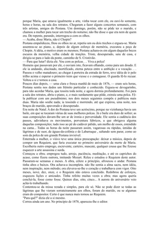 porque Maria, que amava igualmente a arte, vinha tocar com ele, ou ouvi-lo somente,
horas e horas, na sala dos retratos. Chegaram a fazer alguns concertos semanais, com
três artistas, amigos do Pestana. Um domingo, porém, não se pôde ter o marido, e
chamou a mulher para tocar um trecho do noturno; não lhe disse o que era nem de quem
era. De repente, parando, interrogou-a com os olhos.
— Acaba, disse Maria, não é Chopin?
Pestana empalideceu, fitou os olhos no ar, repetiu um ou dois trechos e ergueu-se. Maria
assentou-se ao piano, e, depois de algum esforço de memória, executou a peça de
Chopin. A idéia, o motivo eram os mesmos; Pestana achara-os em algum daqueles becos
escuros da memória, velha cidade de traições. Triste, desesperado, saiu de casa, e
dirigiu-se para o lado da ponte, caminho de S. Cristóvão.
— Para que lutar? dizia ele. Vou com as polcas. . . Viva a polca!
Homens que passavam por ele, e ouviam isto, ficavam olhando, como para um doudo. E
ele ia andando, alucinado, mortificado, eterna peteca entre a ambição e a vocação. . .
Passou o velho matadouro; ao chegar à porteira da estrada de ferro, teve idéia de ir pelo
trilho acima e esperar o primeiro trem que viesse e o esmagasse. O guarda fê-lo recuar.
Voltou a si e tornou a casa.
Poucos dias depois, — uma clara e fresca manhã de maio de 1876, — eram seis horas,
Pestana sentiu nos dedos um frêmito particular e conhecido. Ergueu-se devagarinho,
para não acordar Maria, que tossira toda noite, e agora dormia profundamente. Foi para
a sala dos retratos, abriu o piano, e, o mais surdamente que pôde, extraiu uma polca. Fêla publicar com um pseudônimo; nos dois meses seguintes compôs e publicou mais
duas. Maria não soube nada; ia tossindo e morrendo, até que expirou, uma noite, nos
braços do marido, apavorado e desesperado.
Era noite de Natal. A dor do Pestana teve um acréscimo, porque na vizinhança havia um
baile, em que se tocaram várias de suas melhores polcas. Já o baile era duro de sofrer; as
suas composições davam-lhe um ar de ironia e perversidade. Ele sentia a cadência dos
passos, adivinhava os movimentos, porventura lúbricos, a que obrigava alguma
daquelas composições; tudo isso ao pé do cadáver pálido, um molho de ossos, estendido
na cama... Todas as horas da noite passaram assim, vagarosas ou rápidas, úmidas de
lágrimas e de suor, de águas-da-colônia e de Labarraque , saltando sem parar, como ao
som da polca de um grande Pestana invisível.
Enterrada a mulher, o viúvo teve uma única preocupação: deixar a música, depois de
compor um Requiem, que faria executar no primeiro aniversário da morte de Maria.
Escolheria outro emprego, escrevente, carteiro, mascate, qualquer cousa que lhe fizesse
esquecer a arte assassina e surda.
Começou a obra; empregou tudo, arrojo, paciência, meditação, e até os caprichos do
acaso, como fizera outrora, imitando Mozart. Releu e estudou o Requiem deste autor.
Passaram-se semanas e meses. A obra, célere a princípio, afrouxou o andar. Pestana
tinha altos e baixos. Ora achava-a incompleta. não lhe sentia a alma sacra, nem idéia,
nem inspiração, nem método; ora elevava-se-lhe o coração e trabalhava com vigor. Oito
meses, nove, dez, onze, e o Requiem não estava concluído. Redobrou de esforços,
esqueceu lições e amizades. Tinha refeito muitas vezes a obra; mas agora queria
concluí-la, fosse como fosse. Quinze dias, oito, cinco... A aurora do aniversário veio
achá-lo trabalhando.
Contentou-se da missa rezada e simples, para ele só. Não se pode dizer se todas as
lágrimas que lhe vieram sorrateiramente aos olhos, foram do marido, ou se algumas
eram do compositor. Certo é que nunca mais tornou ao Requiem.
"Para quê?" dizia ele a si mesmo.
Correu ainda um ano. No princípio de 1878, apareceu-lhe o editor.

 