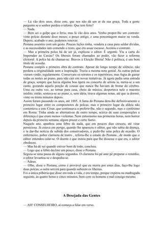 — Lá vão dois anos, disse este, que nos não dá um ar da sua graça. Toda a gente
pergunta se o senhor perdeu o talento. Que tem feito?
— Nada.
— Bem sei o golpe que o feriu; mas lá vão dois anos. Venho propor-lhe um contrato:
vinte polcas durante doze meses; o preço antigo, e uma porcentagem maior na venda.
Depois, acabado o ano, podemos renovar.
Pestana assentiu com um gesto. Poucas lições tinha, vendera a casa para saldar dívidas,
e as necessidades iam comendo o resto, que era assaz escasso. Aceitou o contrato.
— Mas a primeira polca há de ser já, explicou o editor. É urgente. Viu a carta do
Imperador ao Caxias? Os liberais foram chamados ao poder, vão fazer a reforma
eleitoral. A polca há de chamar-se: Bravos à Eleição Direta! Não é política; é um bom
título de ocasião.
Pestana compôs a primeira obra do contrato. Apesar do longo tempo de silêncio, não
perdera a originalidade nem a inspiração. Trazia a mesma nota genial. As outras polcas
vieram vindo, regularmente. Conservara os retratos e os repertórios; mas fugia de gastar
todas as noites ao piano, para não cair em novas tentativas. Já agora pedia uma entrada
de graça, sempre que havia alguma boa ópera ou concerto de artista ia, metia-se a um
canto, gozando aquela porção de cousas que nunca lhe haviam de brotar do cérebro.
Uma ou outra vez, ao tornar para casa, cheio de música, despertava nele o maestro
inédito; então, sentava-se ao piano, e, sem idéia, tirava algumas notas, até que ia dormir,
vinte ou trinta minutos depois.
Assim foram passando os anos, até 1885. A fama do Pestana dera-lhe definitivamente o
primeiro lugar entre os compositores de polcas; mas o primeiro lugar da aldeia não
contentava a este César, que continuava a preferir-lhe, não o segundo, mas o centésimo
em Roma. Tinha ainda as alternativas de outro tempo, acerca de suas composições a
diferença é que eram menos violentas. Nem entusiasmo nas primeiras horas, nem horror
depois da primeira semana; algum prazer e certo fastio.
Naquele ano, apanhou uma febre de nada, que em poucos dias cresceu, até virar
perniciosa. Já estava em perigo, quando lhe apareceu o editor, que não sabia da doença,
e ia dar-lhe notícia da subida dos conservadores, e pedir-lhe uma polca de ocasião. O
enfermeiro, pobre clarineta de teatro , referiu-lhe o estado do Pestana , de modo que o
editor entendeu calar-se. O doente é que instou para que lhe dissesse o que era, o editor
obedeceu.
— Mas há de ser quando estiver bom de todo, concluiu.
— Logo que a febre decline um pouco, disse o Pestana.
Seguiu-se uma pausa de alguns segundos. O clarineta foi pé ante pé preparar o remédio;
o editor levantou-se e despediu-se.
— Adeus.
— Olhe, disse o Pestana, como é provável que eu morra por estes dias, faço-lhe logo
duas polcas; a outra servirá para quando subirem os liberais.
Foi a única pilhéria que disse em toda a vida, e era tempo, porque expirou na madrugada
seguinte, às quatro horas e cinco minutos, bem com os homens e mal consigo mesmo.

A Desejada das Gentes
— AH! CONSELHEIRO, aí começa a falar em verso.

 