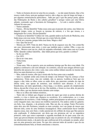 — Todos os homens devem ter uma lira no coração, — ou não sejam homens. Que a lira
ressoe a toda a hora, nem por qualquer motivo, não o digo eu, mas de longe em longe, e
por algumas reminiscências particulares... Sabe por que é que lhe pareço poeta, apesar
das Ordenações do Reino e dos cabelos grisalhos? é porque vamos por esta Glória
adiante, costeando aqui a Secretaria de Estrangeiros. . . Lá está o outeiro célebre. . .
Adiante há uma casa..
— Vamos andando.
— Vamos... Divina Quintília! Todas essas caras que aí passam são outras, mas falam-me
daquele tempo, como se fossem as mesmas de outrora; é a lira que ressoa, e a
imaginação faz o resto. Divina Quintília!
— Chamava-se Quintília? Conheci de vista, quando andava na Escola de Medicina, uma
linda moça com esse nome. Diziam que era a mais bela da cidade.
— Há de ser a mesma, porque tinha essa fama. Magra e alta?
— Isso. Que fim levou?
— Morreu em 1859. Vinte de abril. Nunca me há de esquecer esse dia. Vou contar-lhe
um caso interessante para mim, e creio que também para o senhor. Olhe, a casa era
aquela... Morava com um tio, chefe de esquadra reformado, tinha outra casa no Cosme
Velho. Quando conheci Quintília... Que idade pensa que teria, quando a conheci?
— Se foi em 1855...
— Em 1855.
— Devia ter vinte anos.
— Tinha trinta.
— Trinta?
— Trinta anos. Não os parecia, nem era nenhuma inimiga que lhe dava essa idade. Ela
própria a confessava e até com afetação. Ao contrário, uma de suas amigas afirmava que
Quintília não passava dos vinte e sete; mas como ambas tinham nascido no mesmo dia,
dizia isso para diminuir-se a si própria.
— Mau, nada de ironias; olhe que a ironia não faz boa cama com a saudade.
— Que é a saudade senão uma ironia do tempo e da fortuna? Veja lá; começo a ficar
sentencioso. Trinta anos; mas em verdade, não os parecia. Lembra-se bem que era
magra e alta; tinha os olhos como eu então dizia, que pareciam cortados da capa da
última noite, mas apesar de noturnos, sem mistérios nem abismos. A voz era
brandíssima, um tanto apaulistada, a boca larga, e os dentes, quando ela simplesmente
falava, davam-lhe à boca um ar de riso. Ria também, e foram os risos dela, de parceria
com os olhos, que me doeram muito durante certo tempo.
— Mas se os olhos não tinham mistérios...
— Tanto não os tinham que cheguei ao ponto de supor que eram as portas abertas do
castelo, e o riso o clarim que chamava os cavaleiros. Já a conhecíamos, eu e o meu
companheiro de escritório, o João Nóbrega, ambos principiantes na advocacia, e íntimos
como ninguém mais; mas nunca nos lembrou namorá-la. Ela andava então no galarim;
era bela, rica, elegante, e da primeira roda. Mas um dia, no antigo Teatro Provisório
entre dois atos dos Puritanos, estando eu num corredor, ouvi um grupo de moços que
falavam dela, como de uma fortaleza inexpugnável. Dous confessaram haver tentado
alguma cousa, mas sem fruto; e todos pasmavam do celibato da moça que lhes parecia
sem explicação. E chalaceavam: um dizia que era promessa até ver se engordava
primeiro; outro que estava esperando a segunda mocidade do tio para casar com ele;
outro que provavelmente encomendara algum anjo ao porteiro do céu; trivialidades que
me aborreceram muito, e da parte dos que confessavam tê-la cortejado ou amado, achei
que era uma grosseria sem nome. No que eles estavam todos de acordo é que ela era
extraordinariamente bela; aí foram entusiastas e sinceros.

 