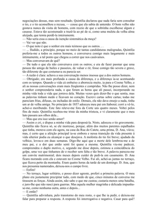 negociações dessas, mas sem resultado. Quintília declarou que nada faria sem consultar
o tio, e o tio aconselhou a recusa, — cousa que ela sabia de antemão. O bom velho não
gostava nunca da visita de homens, com receio de que a sobrinha escolhesse algum e
casasse. Estava tão acostumado a trazê-la ao pé de si, como uma muleta da velha alma
aleijada, que temia perdê-la inteiramente.
— Não seria essa a causa da isenção sistemática da moça?
— Vai ver que não.
— O que noto é que o senhor era mais teimoso que os outros. . .
— ... Iludido, a princípio, porque no meio de tantas candidaturas malogradas, Quintília
preferia-me a todos os outros homens, e conversava comigo mais largamente e mais
intimamente, a tal ponto que chegou a correr que nos casávamos.
— Mas conversavam de quê?
— De tudo o que ela não conversava com os outros; e era de fazer pasmar que uma
pessoa tão amiga de bailes e passeios, de valsar e rir, fosse comigo tão severa e grave,
tão diferente do que costumava ou parecia ser.
— A razão é clara: achava a sua conversação menos insossa que a dos outros homens.
— Obrigado; era mais profunda a causa da diferença, e a diferença ia-se acentuando
com os tempos. Quando a vida cá embaixo a aborrecia muito, ia para o Cosme Velho, e
ali as nossas conversações eram mais freqüentes e compridas. Não lhe posso dizer, nem
o senhor compreenderia nada, o que foram as horas que ali passei, incorporando na
minha vida toda a vida que jorrava dela. Muitas vezes quis dizer-lhe o que sentia, mas
as palavras tinham medo e ficavam no coração. Escrevi cartas sobre cartas; todas me
pareciam frias, difusas, ou inchadas de estilo. Demais, ela não dava ensejo a nada, tinha
um ar de velha amiga. No princípio de 1857 adoeceu meu pai em Itaboraí; corri a vê-lo,
achei-o moribundo. Este fato reteve-me fora da Corte uns quatro meses. Voltei pelos
fins de maio. Quintília recebeu-me triste da minha tristeza, e vi claramente que o meu
luto passara aos olhos dela...
— Mas que era isso senão amor?
— Assim o cri, e dispus a minha vida para desposá-la. Nisto, adoeceu o tio gravemente.
Quintília não ficava só, se ele morresse, porque, além dos muitos parentes espalhados
que tinha, morava com ela agora, na casa da Rua do Catete, uma prima, D. Ana, viúva;
mas, é certo que a afeição principal ia-se embora e nessa transição da vida presente à
vida ulterior podia eu alcançar o que desejava. A moléstia do tio foi breve; ajudada da
velhice, levou-o em duas semanas. Digo-lhe aqui que a morte dele lembrou-me a de
meu pai, e a dor que então senti foi quase a mesma. Quintília viu-me padecer,
compreendeu o duplo motivo, e, segundo me disse depois, estimou a coincidência do
golpe, uma vez que tínhamos de o receber sem falta e tão breve. A palavra pareceu-me
um convite matrimonial; dois meses depois cuidei de pedi-la em casamento. D. Ana
ficara morando com ela e estavam no Cosme Velho. Fui ali, achei-as juntas no terraço,
que ficava perto da montanha. Eram quatro horas da tarde de um domingo. D. Ana, que
nos presumia namorados, deixou-nos o campo livre.
— Enfim!
— No terraço, lugar solitário, e posso dizer agreste, proferi a primeira palavra. O meu
plano era justamente precipitar tudo, com medo de que, cinco minutos de conversa me
tirassem as forças. Ainda assim, não sabe o que me custou; custaria menos uma batalha,
e juro-lhe que não nasci para guerras. Mas aquela mulher magrinha e delicada impunhase-me, como nenhuma outra, antes e depois...
— E então?
— Quintília adivinhara, pelo transtorno do meu rosto, o que lhe ia pedir, e deixou-me
falar para preparar a resposta. A resposta foi interrogativa e negativa. Casar para quê?

 