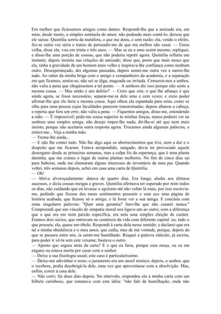 Era melhor que ficássemos amigos como dantes. Respondi-lhe que a amizade era, em
mim, desde muito, a simples sentinela do amor; não podendo mais contê-lo, deixou que
ele saísse. Quintília sorriu da metáfora, o que me doeu, e sem razão; ela, vendo o efeito,
fez-se outra vez séria e tratou de persuadir-me de que era melhor não casar. — Estou
velha, disse ela; vou em trinta e três anos. — Mas se eu a amo assim mesmo, repliquei,
e disse-lhe uma porção de cousas, que não poderia repetir agora. Quintília refletiu um
instante; depois insistiu nas relações de amizade; disse que, posto que mais moço que
ela, tinha a gravidade de um homem mais velho e inspirava-lhe confiança como nenhum
outro. Desesperançado, dei algumas passadas, depois sentei-me outra vez e narrei-lhe
tudo. Ao saber da minha briga com o amigo e companheiro da academia, e a separação
em que ficamos, sentiu-se, não sei se diga, magoada ou irritada. Censurou-nos a ambos,
não valia a pena que chegássemos a tal ponto. — A senhora diz isso porque não sente a
mesma cousa. — Mas então é um delírio? — Creio que sim; o que lhe afianço é que
ainda agora, se fosse necessário, separar-me-ia dele uma e cem vezes; e creio poder
afirmar-lhe que ele faria a mesma cousa. Aqui olhou ela espantada para mim, como se
olha para uma pessoa cujas faculdades parecem transtornadas; depois abanou a cabeça,
e repetiu que fora um erro; não valia a pena. — Fiquemos amigos, disse-me, estendendo
a mão. — É impossível; pede-me cousa superior às minhas forças, nunca poderei ver na
senhora uma simples amiga; não desejo impor-lhe nada; dir-lhe-ei até que nem mais
insisto, porque não aceitaria outra resposta agora. Trocamos ainda algumas palavras, e
retirei-me... Veja a minha mão.
— Treme-lhe ainda...
— E não lhe contei tudo. Não lhe digo aqui os aborrecimentos que tive, nem a dor e o
despeito que me ficaram. Estava arrependido, zangado, devia ter provocado aquele
desengano desde as primeiras semanas, mas a culpa foi da esperança, que é uma planta
daninha, que me comeu o lugar de outras plantas melhores. No fim de cinco dias saí
para Itaboraí, onde me chamaram alguns interesses do inventário de meu pai. Quando
voltei, três semanas depois, achei em casa uma carta de Quintília.
— Oh!
— Abri-a alvoroçadamente: datava de quatro dias. Era longa; aludia aos últimos
sucessos, e dizia cousas meigas e graves. Quintília afirmava ter esperado por mim todos
os dias, não cuidando que eu levasse o egoísmo até não voltar lá mais, por isso escreviame, pedindo que fizesse dos meus sentimentos pessoais e sem eco uma página de
história acabada; que ficasse só o amigo, e lá fosse ver a sua amiga. E concluía com
estas singulares palavras: "Quer uma garantia? Juro-lhe que não casarei nunca."
Compreendi que um vínculo de simpatia moral nos ligava um ao outro; com a diferença
que o que era em mim paixão específica, era nela uma simples eleição de caráter.
Éramos dois sócios, que entravam no comércio da vida com diferente capital: eu, tudo o
que possuía; ela, quase um óbolo. Respondi à carta dela nesse sentido; e declarei que era
tal a minha obediência e o meu amor, que cedia, mas de má vontade, porque, depois do
que se passara entre nós, ia sentir-me humilhado. Risquei a palavra ridículo, já escrita,
para poder ir vê-la sem este vexame; bastava o outro.
— Aposto que seguiu atrás da carta? É o que eu faria, porque essa moça, ou eu me
engano ou estava morta por casar com o senhor.
— Deixe a sua fisiologia usual; este caso é particularíssimo.
— Deixe-me adivinhar o resto; o juramento era um anzol místico; depois, o senhor, que
o recebera, podia desobrigá-la dele, uma vez que aproveitasse com a absolvição. Mas,
enfim, correr à casa dele.
— Não corri; fui dous dias depois. No intervalo, respondeu ela à minha carta com um
bilhete carinhoso, que rematava com esta idéia: "não fale de humilhação, onde não

 