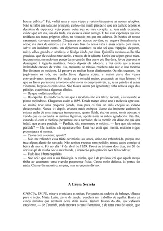 houve público." Fui, voltei uma e mais vezes e restabeleceram-se as nossas relações.
Não se falou em nada; ao princípio, custou-me muito parecer o que era dantes; depois, o
demônio da esperança veio pousar outra vez no meu coração; e, sem nada exprimir,
cuidei que um dia, um dia tarde, ela viesse a casar comigo. E foi essa esperança que me
retificou aos meus próprios olhos, na situação em que me achava. Os boatos de nosso
casamento correram mundo. Chegaram aos nossos ouvidos; eu negava formalmente e
sério; ela dava de ombros e ria. Foi essa fase da nossa vida a mais serena para mim,
salvo um incidente curto, um diplomata austríaco ou não sei que, rapagão, elegante,
ruivo, olhos grandes e atrativos, e fidalgo ainda por cima. Quintília mostrou-se-lhe tão
graciosa, que ele cuidou estar aceito, e tratou de ir adiante. Creio que algum gesto meu,
inconsciente, ou então um pouco da percepção fina que o céu lhe dera, levou depressa o
desengano à legação austríaca. Pouco depois ela adoeceu; e foi então que a nossa
intimidade cresceu de vulto. Ela, enquanto se tratava, resolveu não sair, e isso mesmo
lhe disseram os médicos. Lá passava eu muitas horas diariamente. Ou elas tocavam, ou
jogávamos os três, ou então lia-se alguma cousa; a maior parte das vezes
conversávamos somente. Foi então que a estudei muito; escutando as suas leituras vi
que os livros puramente amorosos achava-os incompreensíveis, e, se as paixões aí eram
violentas, largava-os com tédio. Não falava assim por ignorante; tinha notícia vaga das
paixões, e assistira a algumas alheias.
— De que moléstia padecia?
— Da espinha. Os médicos diziam que a moléstia não era talvez recente, e ia tocando o
ponto melindroso. Chegamos assim a 1859. Desde março desse ano a moléstia agravouse muito; teve uma pequena parada, mas para os fins do mês chegou ao estado
desesperador. Nunca vi depois criatura mais enérgica diante da iminente catástrofe;
estava então de uma magreza transparente, quase fluida; ria, ou antes, sorria apenas, e
vendo que eu escondia as minhas lágrimas, apertava-me as mãos agradecida. Um dia,
estando só com o médico, perguntou-lhe a verdade; ele ia mentir, ela disse-lhe que era
inútil, que estava perdida. — Perdida, não, murmurou o médico. — Jura que não estou
perdida? — Ele hesitou, ela agradeceu-lho. Uma vez certa que morria, ordenou o que
prometera a si mesma.
— Casou com o senhor, aposto?
— Não me relembre essa triste cerimônia; ou antes, deixe-me relembrá-la, porque me
traz algum alento do passado. Não aceitou recusas nem pedidos meus; casou comigo à
beira da morte. Foi no dia 18 de abril de 1859. Passei os últimos dois dias, até 20 de
abril ao pé da minha noiva moribunda, e abracei-a pela primeira vez feita cadáver.
— Tudo isso é bem esquisito.
— Não sei o que dirá a sua fisiologia. A minha, que é de profano, crê que aquela moça
tinha ao casamento uma aversão puramente física. Casou meio defunta, às portas do
nada. Chame-lhe monstro, se quer, mas acrescente divino.

A Causa Secreta
GARCIA, EM PÉ, mirava e estalava as unhas; Fortunato, na cadeira de balanço, olhava
para o tecto; Maria Luísa, perto da janela, concluía um trabalho de agulha. Havia já
cinco minutos que nenhum deles dizia nada. Tinham falado do dia, que estivera
excelente, — de Catumbi, onde morava o casal Fortunato, e de uma casa de saúde, que

 