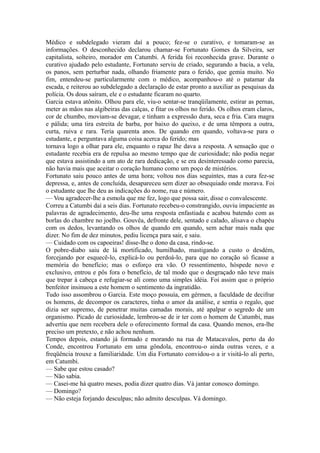 Médico e subdelegado vieram daí a pouco; fez-se o curativo, e tomaram-se as
informações. O desconhecido declarou chamar-se Fortunato Gomes da Silveira, ser
capitalista, solteiro, morador em Catumbi. A ferida foi reconhecida grave. Durante o
curativo ajudado pelo estudante, Fortunato serviu de criado, segurando a bacia, a vela,
os panos, sem perturbar nada, olhando friamente para o ferido, que gemia muito. No
fim, entendeu-se particularmente com o médico, acompanhou-o até o patamar da
escada, e reiterou ao subdelegado a declaração de estar pronto a auxiliar as pesquisas da
polícia. Os dous saíram, ele e o estudante ficaram no quarto.
Garcia estava atônito. Olhou para ele, viu-o sentar-se tranqüilamente, estirar as pernas,
meter as mãos nas algibeiras das calças, e fitar os olhos no ferido. Os olhos eram claros,
cor de chumbo, moviam-se devagar, e tinham a expressão dura, seca e fria. Cara magra
e pálida; uma tira estreita de barba, por baixo do queixo, e de uma têmpora a outra,
curta, ruiva e rara. Teria quarenta anos. De quando em quando, voltava-se para o
estudante, e perguntava alguma coisa acerca do ferido; mas
tornava logo a olhar para ele, enquanto o rapaz lhe dava a resposta. A sensação que o
estudante recebia era de repulsa ao mesmo tempo que de curiosidade; não podia negar
que estava assistindo a um ato de rara dedicação, e se era desinteressado como parecia,
não havia mais que aceitar o coração humano como um poço de mistérios.
Fortunato saiu pouco antes de uma hora; voltou nos dias seguintes, mas a cura fez-se
depressa, e, antes de concluída, desapareceu sem dizer ao obsequiado onde morava. Foi
o estudante que lhe deu as indicações do nome, rua e número.
— Vou agradecer-lhe a esmola que me fez, logo que possa sair, disse o convalescente.
Correu a Catumbi daí a seis dias. Fortunato recebeu-o constrangido, ouviu impaciente as
palavras de agradecimento, deu-lhe uma resposta enfastiada e acabou batendo com as
borlas do chambre no joelho. Gouvêa, defronte dele, sentado e calado, alisava o chapéu
com os dedos, levantando os olhos de quando em quando, sem achar mais nada que
dizer. No fim de dez minutos, pediu licença para sair, e saiu.
— Cuidado com os capoeiras! disse-lhe o dono da casa, rindo-se.
O pobre-diabo saiu de lá mortificado, humilhado, mastigando a custo o desdém,
forcejando por esquecê-lo, explicá-lo ou perdoá-lo, para que no coração só ficasse a
memória do benefício; mas o esforço era vão. O ressentimento, hóspede novo e
exclusivo, entrou e pôs fora o benefício, de tal modo que o desgraçado não teve mais
que trepar à cabeça e refugiar-se ali como uma simples idéia. Foi assim que o próprio
benfeitor insinuou a este homem o sentimento da ingratidão.
Tudo isso assombrou o Garcia. Este moço possuía, em gérmen, a faculdade de decifrar
os homens, de decompor os caracteres, tinha o amor da análise, e sentia o regalo, que
dizia ser supremo, de penetrar muitas camadas morais, até apalpar o segredo de um
organismo. Picado de curiosidade, lembrou-se de ir ter com o homem de Catumbi, mas
advertiu que nem recebera dele o oferecimento formal da casa. Quando menos, era-lhe
preciso um pretexto, e não achou nenhum.
Tempos depois, estando já formado e morando na rua de Matacavalos, perto da do
Conde, encontrou Fortunato em uma gôndola, encontrou-o ainda outras vezes, e a
freqüência trouxe a familiaridade. Um dia Fortunato convidou-o a ir visitá-lo ali perto,
em Catumbi.
— Sabe que estou casado?
— Não sabia.
— Casei-me há quatro meses, podia dizer quatro dias. Vá jantar conosco domingo.
— Domingo?
— Não esteja forjando desculpas; não admito desculpas. Vá domingo.

 