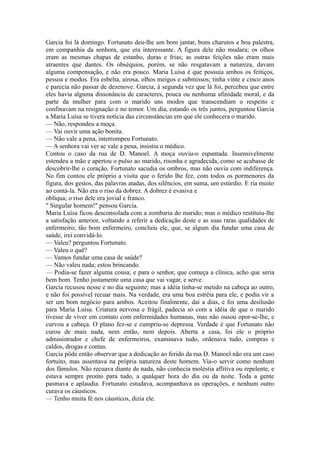 Garcia foi lá domingo. Fortunato deu-lhe um bom jantar, bons charutos e boa palestra,
em companhia da senhora, que era interessante. A figura dele não mudara; os olhos
eram as mesmas chapas de estanho, duras e frias; as outras feições não eram mais
atraentes que dantes. Os obséquios, porém, se não resgatavam a natureza, davam
alguma compensação, e não era pouco. Maria Luísa é que possuía ambos os feitiços,
pessoa e modos. Era esbelta, airosa, olhos meigos e submissos; tinha vinte e cinco anos
e parecia não passar de dezenove. Garcia, à segunda vez que lá foi, percebeu que entre
eles havia alguma dissonância de caracteres, pouca ou nenhuma afinidade moral, e da
parte da mulher para com o marido uns modos que transcendiam o respeito e
confinavam na resignação e no temor. Um dia, estando os três juntos, perguntou Garcia
a Maria Luísa se tivera notícia das circunstâncias em que ele conhecera o marido.
— Não, respondeu a moça.
— Vai ouvir uma ação bonita.
— Não vale a pena, interrompeu Fortunato.
— A senhora vai ver se vale a pena, insistiu o médico.
Contou o caso da rua de D. Manoel. A moça ouviu-o espantada. Insensivelmente
estendeu a mão e apertou o pulso ao marido, risonha e agradecida, como se acabasse de
descobrir-lhe o coração. Fortunato sacudia os ombros, mas não ouvia com indiferença.
No fim contou ele próprio a visita que o ferido lhe fez, com todos os pormenores da
figura, dos gestos, das palavras atadas, dos silêncios, em suma, um estúrdio. E ria muito
ao contá-la. Não era o riso da dobrez. A dobrez é evasiva e
oblíqua; o riso dele era jovial e franco.
" Singular homem!" pensou Garcia.
Maria Luísa ficou desconsolada com a zombaria do marido; mas o médico restituiu-lhe
a satisfação anterior, voltando a referir a dedicação deste e as suas raras qualidades de
enfermeiro; tão bom enfermeiro, concluiu ele, que, se algum dia fundar uma casa de
saúde, irei convidá-lo.
— Valeu? perguntou Fortunato.
— Valeu o quê?
— Vamos fundar uma casa de saúde?
— Não valeu nada; estou brincando.
— Podia-se fazer alguma cousa; e para o senhor, que começa a clínica, acho que seria
bem bom. Tenho justamente uma casa que vai vagar, e serve.
Garcia recusou nesse e no dia seguinte; mas a idéia tinha-se metido na cabeça ao outro,
e não foi possível recuar mais. Na verdade, era uma boa estréia para ele, e podia vir a
ser um bom negócio para ambos. Aceitou finalmente, daí a dias, e foi uma desilusão
para Maria Luísa. Criatura nervosa e frágil, padecia só com a idéia de que o marido
tivesse de viver em contato com enfermidades humanas, mas não ousou opor-se-lhe, e
curvou a cabeça. O plano fez-se e cumpriu-se depressa. Verdade é que Fortunato não
curou de mais nada, nem então, nem depois. Aberta a casa, foi ele o próprio
administrador e chefe de enfermeiros, examinava tudo, ordenava tudo, compras e
caldos, drogas e contas.
Garcia pôde então observar que a dedicação ao ferido da rua D. Manoel não era um caso
fortuito, mas assentava na própria natureza deste homem. Via-o servir como nenhum
dos fâmulos. Não recuava diante de nada, não conhecia moléstia aflitiva ou repelente, e
estava sempre pronto para tudo, a qualquer hora do dia ou da noite. Toda a gente
pasmava e aplaudia. Fortunato estudava, acompanhava as operações, e nenhum outro
curava os cáusticos.
— Tenho muita fé nos cáusticos, dizia ele.

 