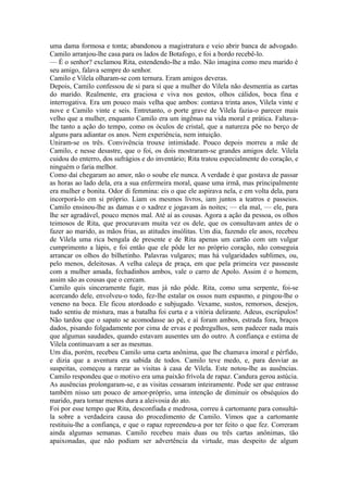 uma dama formosa e tonta; abandonou a magistratura e veio abrir banca de advogado.
Camilo arranjou-lhe casa para os lados de Botafogo, e foi a bordo recebê-lo.
— É o senhor? exclamou Rita, estendendo-lhe a mão. Não imagina como meu marido é
seu amigo, falava sempre do senhor.
Camilo e Vilela olharam-se com ternura. Eram amigos deveras.
Depois, Camilo confessou de si para si que a mulher do Vilela não desmentia as cartas
do marido. Realmente, era graciosa e viva nos gestos, olhos cálidos, boca fina e
interrogativa. Era um pouco mais velha que ambos: contava trinta anos, Vilela vinte e
nove e Camilo vinte e seis. Entretanto, o porte grave de Vilela fazia-o parecer mais
velho que a mulher, enquanto Camilo era um ingênuo na vida moral e prática. Faltavalhe tanto a ação do tempo, como os óculos de cristal, que a natureza põe no berço de
alguns para adiantar os anos. Nem experiência, nem intuição.
Uniram-se os três. Convivência trouxe intimidade. Pouco depois morreu a mãe de
Camilo, e nesse desastre, que o foi, os dois mostraram-se grandes amigos dele. Vilela
cuidou do enterro, dos sufrágios e do inventário; Rita tratou especialmente do coração, e
ninguém o faria melhor.
Como daí chegaram ao amor, não o soube ele nunca. A verdade é que gostava de passar
as horas ao lado dela, era a sua enfermeira moral, quase uma irmã, mas principalmente
era mulher e bonita. Odor di femmina: eis o que ele aspirava nela, e em volta dela, para
incorporá-lo em si próprio. Liam os mesmos livros, iam juntos a teatros e passeios.
Camilo ensinou-lhe as damas e o xadrez e jogavam às noites; — ela mal, — ele, para
lhe ser agradável, pouco menos mal. Até aí as cousas. Agora a ação da pessoa, os olhos
teimosos de Rita, que procuravam muita vez os dele, que os consultavam antes de o
fazer ao marido, as mãos frias, as atitudes insólitas. Um dia, fazendo ele anos, recebeu
de Vilela uma rica bengala de presente e de Rita apenas um cartão com um vulgar
cumprimento a lápis, e foi então que ele pôde ler no próprio coração, não conseguia
arrancar os olhos do bilhetinho. Palavras vulgares; mas há vulgaridades sublimes, ou,
pelo menos, deleitosas. A velha caleça de praça, em que pela primeira vez passeaste
com a mulher amada, fechadinhos ambos, vale o carro de Apolo. Assim é o homem,
assim são as cousas que o cercam.
Camilo quis sinceramente fugir, mas já não pôde. Rita, como uma serpente, foi-se
acercando dele, envolveu-o todo, fez-lhe estalar os ossos num espasmo, e pingou-lhe o
veneno na boca. Ele ficou atordoado e subjugado. Vexame, sustos, remorsos, desejos,
tudo sentiu de mistura, mas a batalha foi curta e a vitória delirante. Adeus, escrúpulos!
Não tardou que o sapato se acomodasse ao pé, e aí foram ambos, estrada fora, braços
dados, pisando folgadamente por cima de ervas e pedregulhos, sem padecer nada mais
que algumas saudades, quando estavam ausentes um do outro. A confiança e estima de
Vilela continuavam a ser as mesmas.
Um dia, porém, recebeu Camilo uma carta anônima, que lhe chamava imoral e pérfido,
e dizia que a aventura era sabida de todos. Camilo teve medo, e, para desviar as
suspeitas, começou a rarear as visitas à casa de Vilela. Este notou-lhe as ausências.
Camilo respondeu que o motivo era uma paixão frívola de rapaz. Candura gerou astúcia.
As ausências prolongaram-se, e as visitas cessaram inteiramente. Pode ser que entrasse
também nisso um pouco de amor-próprio, uma intenção de diminuir os obséquios do
marido, para tornar menos dura a aleivosia do ato.
Foi por esse tempo que Rita, desconfiada e medrosa, correu à cartomante para consultála sobre a verdadeira causa do procedimento de Camilo. Vimos que a cartomante
restituiu-lhe a confiança, e que o rapaz repreendeu-a por ter feito o que fez. Correram
ainda algumas semanas. Camilo recebeu mais duas ou três cartas anônimas, tão
apaixonadas, que não podiam ser advertência da virtude, mas despeito de algum

 