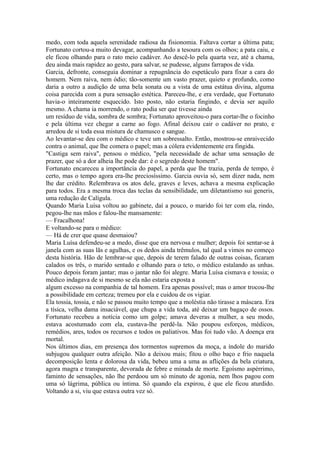 medo, com toda aquela serenidade radiosa da fisionomia. Faltava cortar a última pata;
Fortunato cortou-a muito devagar, acompanhando a tesoura com os olhos; a pata caiu, e
ele ficou olhando para o rato meio cadáver. Ao descê-lo pela quarta vez, até a chama,
deu ainda mais rapidez ao gesto, para salvar, se pudesse, alguns farrapos de vida.
Garcia, defronte, conseguia dominar a repugnância do espetáculo para fixar a cara do
homem. Nem raiva, nem ódio; tão-somente um vasto prazer, quieto e profundo, como
daria a outro a audição de uma bela sonata ou a vista de uma estátua divina, alguma
coisa parecida com a pura sensação estética. Pareceu-lhe, e era verdade, que Fortunato
havia-o inteiramente esquecido. Isto posto, não estaria fingindo, e devia ser aquilo
mesmo. A chama ia morrendo, o rato podia ser que tivesse ainda
um resíduo de vida, sombra de sombra; Fortunato aproveitou-o para cortar-lhe o focinho
e pela última vez chegar a carne ao fogo. Afinal deixou cair o cadáver no prato, e
arredou de si toda essa mistura de chamusco e sangue.
Ao levantar-se deu com o médico e teve um sobressalto. Então, mostrou-se enraivecido
contra o animal, que lhe comera o papel; mas a cólera evidentemente era fingida.
"Castiga sem raiva", pensou o médico, "pela necessidade de achar uma sensação de
prazer, que só a dor alheia lhe pode dar: é o segredo deste homem".
Fortunato encareceu a importância do papel, a perda que lhe trazia, perda de tempo, é
certo, mas o tempo agora era-lhe preciosíssimo. Garcia ouvia só, sem dizer nada, nem
lhe dar crédito. Relembrava os atos dele, graves e leves, achava a mesma explicação
para todos. Era a mesma troca das teclas da sensibilidade, um diletantismo sui generis,
uma redução de Calígula.
Quando Maria Luísa voltou ao gabinete, daí a pouco, o marido foi ter com ela, rindo,
pegou-lhe nas mãos e falou-lhe mansamente:
— Fracalhona!
E voltando-se para o médico:
— Há de crer que quase desmaiou?
Maria Luísa defendeu-se a medo, disse que era nervosa e mulher; depois foi sentar-se à
janela com as suas lãs e agulhas, e os dedos ainda trêmulos, tal qual a vimos no começo
desta história. Hão de lembrar-se que, depois de terem falado de outras coisas, ficaram
calados os três, o marido sentado e olhando para o teto, o médico estalando as unhas.
Pouco depois foram jantar; mas o jantar não foi alegre. Maria Luísa cismava e tossia; o
médico indagava de si mesmo se ela não estaria exposta a
algum excesso na companhia de tal homem. Era apenas possível; mas o amor trocou-lhe
a possibilidade em certeza; tremeu por ela e cuidou de os vigiar.
Ela tossia, tossia, e não se passou muito tempo que a moléstia não tirasse a máscara. Era
a tísica, velha dama insaciável, que chupa a vida toda, até deixar um bagaço de ossos.
Fortunato recebeu a notícia como um golpe; amava deveras a mulher, a seu modo,
estava acostumado com ela, custava-lhe perdê-la. Não poupou esforços, médicos,
remédios, ares, todos os recursos e todos os paliativos. Mas foi tudo vão. A doença era
mortal.
Nos últimos dias, em presença dos tormentos supremos da moça, a índole do marido
subjugou qualquer outra afeição. Não a deixou mais; fitou o olho baço e frio naquela
decomposição lenta e dolorosa da vida, bebeu uma a uma as aflições da bela criatura,
agora magra e transparente, devorada de febre e minada de morte. Egoísmo aspérrimo,
faminto de sensações, não lhe perdoou um só minuto de agonia, nem lhos pagou com
uma só lágrima, pública ou íntima. Só quando ela expirou, é que ele ficou aturdido.
Voltando a si, viu que estava outra vez só.

 