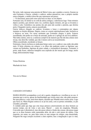 De noite, indo repousar uma parenta de Maria Luísa, que a ajudara a morrer, ficaram na
sala Fortunato e Garcia, velando o cadáver, ambos pensativos; mas o próprio marido
estava fatigado, o médico disse-lhe que repousasse um pouco.
— Vá descansar, passe pelo sono uma hora ou duas: eu irei depois.
Fortunato saiu, foi deitar-se no sofá da saleta contígua, e adormeceu logo. Vinte minutos
depois acordou, quis dormir outra vez, cochilou alguns minutos, até que se levantou e
voltou à sala. Caminhava nas pontas dos pés para não acordar a parenta, que dormia
perto. Chegando à porta, estacou assombrado.
Garcia tinha-se chegado ao cadáver, levantara o lenço e contemplara por alguns
instantes as feições defuntas. Depois, como se a morte espiritualizasse tudo, inclinou-se
e beijou-a na testa. Foi nesse momento que Fortunato chegou à porta. Estacou
assombrado; não podia ser o beijo da amizade, podia ser o epílogo de um livro adúltero.
Não tinha ciúmes, note-se; a natureza compô-lo de maneira que lhe não deu ciúmes nem
inveja, mas dera-lhe vaidade, que não é menos cativa ao ressentimento.
Olhou assombrado, mordendo os beiços.
Entretanto, Garcia inclinou-se ainda para beijar outra vez o cadáver; mas então não pôde
mais. O beijo rebentou em soluços, e os olhos não puderam conter as lágrimas, que
vieram em borbotões, lágrimas de amor calado, e irremediável desespero. Fortunato, à
porta, onde ficara, saboreou tranqüilo essa explosão de dor moral que foi longa, muito
longa, deliciosamente longa.

Várias Histórias
Machado de Assis

Trio em Lá Menor

I ADAGIO CANTABILE
MARIA REGINA acompanhou a avó até o quarto, despediu-se e recolheu-se ao seu. A
mucama que a servia, apesar da familiaridade que existia entre elas, não pôde arrancarlhe uma palavra, e saiu, meia hora depois, dizendo que Nhanhã estava muito séria. Logo
que ficou só, Maria Regina sentou-se ao pé da cama, com as pernas estendidas, os pés
cruzados, pensando.
A verdade pede que diga que esta moça pensava amorosamente em dous homens ao
mesmo tempo, um de vinte e sete anos, Maciel — outro de cinqüenta, Miranda.
Convenho que é abominável, mas não posso alterar a feição das cousas, não posso negar
que se os dous homens estão namorados dela, ela não o está menos de ambos. Uma
esquisita, em suma; ou, para falar como as suas amigas de colégio, uma desmiolada.
Ninguém lhe nega coração excelente e claro espírito; mas a imaginação é que é o mal,

 
