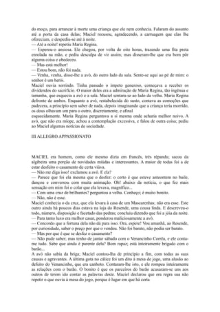 do moço, para arrancar à morte uma criança que ele nem conhecia. Falaram do assunto
até a porta da casa delas; Maciel recusou, agradecendo, a carruagem que elas lhe
ofereciam, e despediu-se até à noite.
— Até a noite! repetiu Maria Regina.
— Esperou-o ansiosa. Ele chegou, por volta de oito horas, trazendo uma fita preta
enrolada na mão, e pediu desculpa de vir assim; mas disseram-lhe que era bom pôr
alguma coisa e obedeceu.
— Mas está melhor!
— Estou bom, não foi nada.
— Venha, venha, disse-lhe a avó, do outro lado da sala. Sente-se aqui ao pé de mim: o
senhor é um herói.
Maciel ouvia sorrindo. Tinha passado o ímpeto generoso, começava a receber os
dividendos do sacrifício. O maior deles era a admiração de Maria Regina, tão ingênua e
tamanha, que esquecia a avó e a sala. Maciel sentara-se ao lado da velha. Maria Regina
defronte de ambos. Enquanto a avó, restabelecida do susto, contava as comoções que
padecera, a princípio sem saber de nada, depois imaginando que a criança teria morrido,
os dous olhavam um para o outro, discretamente, e afinal
esquecidamente. Maria Regina perguntava a si mesma onde acharia melhor noivo. A
avó, que não era míope, achou a contemplação excessiva, e falou de outra coisa; pediu
ao Maciel algumas notícias de sociedade.
III ALLEGRO APPASSIONATO

MACIEL era homem, como ele mesmo dizia em francês, très répandu; sacou da
algibeira uma porção de novidades miúdas e interessantes. A maior de todas foi a de
estar desfeito o casamento de certa viúva.
— Não me diga isso! exclamou a avó. E ela?
— Parece que foi ela mesma que o desfez: o certo é que esteve anteontem no baile,
dançou e conversou com muita animação. Oh! abaixo da notícia, o que fez mais
sensação em mim foi o colar que ela levava, magnífico...
— Com uma cruz de brilhantes? perguntou a velha. Conheço; é muito bonito.
— Não, não é esse.
Maciel conhecia o da cruz, que ela levara à casa de um Mascarenhas; não era esse. Este
outro ainda há poucos dias estava na loja do Resende, uma cousa linda. E descreveu-o
todo, número, disposição e facetado das pedras; concluiu dizendo que foi a jóia da noite.
— Para tanto luxo era melhor casar, ponderou maliciosamente a avó.
— Concordo que a fortuna dela não dá para isso. Ora, espere! Vou amanhã, ao Resende,
por curiosidade, saber o preço por que o vendeu. Não foi barato, não podia ser barato.
— Mas por que é que se desfez o casamento?
— Não pude saber; mas tenho de jantar sábado com o Venancinho Corrêa, e ele contame tudo. Sabe que ainda é parente dela? Bom rapaz; está inteiramente brigado com o
barão...
A avó não sabia da briga; Maciel contou-lha de princípio a fim, com todas as suas
causas e agravantes. A última gota no cálice foi um dito à mesa de jogo, uma alusão ao
defeito do Venancinho, que era canhoto. Contaram-lhe isto, e ele rompeu inteiramente
as relações com o barão. O bonito é que os parceiros do barão acusaram-se uns aos
outros de terem ido contar as palavras deste. Maciel declarou que era regra sua não
repetir o que ouvia à mesa do jogo, porque é lugar em que há certa

 