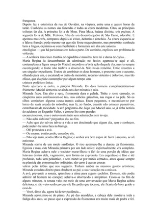 franqueza.
Depois fez a estatística da rua do Ouvidor, na véspera, entre uma e quatro horas da
tarde. Conhecia os nomes das fazendas e todas as cores modernas. Citou as principais
toilettes do dia. A primeira foi a de Mme. Pena Maia, baiana distinta, très pschutt. A
segunda foi a de Mlle. Pedrosa, filha de um desembargador de São Paulo, adorable. E
apontou mais três, comparou depois as cinco, deduziu e concluiu. Às vezes esquecia-se
e falava francês; pode mesmo ser que não fosse esquecimento, mas propósito; conhecia
bem a língua, exprimia-se com facilidade e formulara um dia este axioma
etnológico — que há parisienses em toda a parte. De caminho, explicou um problema de
voltarete.
— A senhora tem cinco trunfos de espadilha e manilha, tem rei e dama de copas...
Maria Regina ia descambando da admiração no fastio; agarrava-se aqui e ali,
contemplava a figura moça do Maciel, recordava a bela ação daquele dia, mas ia sempre
escorregando; o fastio não tardava a absorvê-la. Não havia remédio. Então recorreu a
um singular expediente. Tratou de combinar os dous homens, o presente com o ausente,
olhando para um, e escutando o outro de memória; recurso violento e doloroso, mas tão
eficaz, que ela pôde contemplar por algum tempo uma
criatura perfeita e única.
Nisto apareceu o outro, o próprio Miranda. Os dois homens cumprimentaram-se
friamente; Maciel demorou-se ainda uns dez minutos e saiu.
Miranda ficou. Era alto e seco, fisionomia dura e gelada. Tinha o rosto cansado, os
cinqüenta anos confessavam-se tais, nos cabelos grisalhos, nas rugas e na pele. Só os
olhos continham alguma cousa menos caduca. Eram pequenos, e escondiam-se por
baixo da vasta arcada do sobrolho; mas lá, ao fundo, quando não estavam pensativos,
centelhavam de mocidade. A avó perguntou-lhe, logo que Maciel saiu, se já tinha notícia
do acidente do Engenho Velho, e contou-lho com grandes
encarecimentos, mas o outro ouvia tudo sem admiração nem inveja.
— Não acha sublime? perguntou ela, no fim.
— Acho que ele salvou talvez a vida a um desalmado que algum dia, sem o conhecer,
pode meter-lhe uma faca na barriga.
— Oh! protestou a avó.
— Ou mesmo conhecendo, emendou ele.
— Não seja mau, acudiu Maria Regina; o senhor era bem capaz de fazer o mesmo, se ali
estivesse.
Miranda sorriu de um modo sardônico. O riso acentuou-lhe a dureza da fisionomia.
Egoísta e mau, este Miranda primava por um lado único: espiritualmente, era completo.
Maria Regina achava nele o tradutor maravilhoso e fiel de uma porção de idéias que
lutavam dentro dela, vagamente, sem forma ou expressão. Era engenhoso e fino e até
profundo, tudo sem pedantice, e sem meter-se por matos cerrados, antes quase sempre
na planície das conversações ordinárias; tão certo é que as cousas
valem pelas idéias que nos sugerem. Tinham ambos os mesmos gostos artísticos;
Miranda estudara direito para obedecer ao pai; a sua vocação era a música.
A avó, prevendo a sonata, aparelhou a alma para alguns cochilos. Demais, não podia
admitir tal homem no coração; achava-o aborrecido e antipático. Calou-se no fim de
alguns minutos. A sonata veio, no meio de uma conversação que Maria Regina achou
deleitosa, e não veio senão porque ele lhe pediu que tocasse; ele ficaria de bom grado a
ouvi-la.
— Vovó, disse ela, agora há de ter paciência...
Miranda aproximou-se do piano. Ao pé das arandelas, a cabeça dele mostrava toda a
fadiga dos anos, ao passo que a expressão da fisionomia era muito mais de pedra e fel.

 