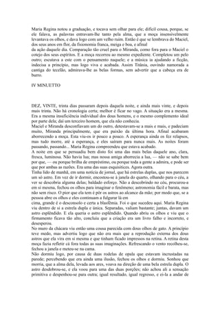 Maria Regina notou a graduação, e tocava sem olhar para ele; difícil cousa, porque, se
ele falava, as palavras entravam-lhe tanto pela alma, que a moça insensivelmente
levantava os olhos, e dava logo com um velho ruim. Então é que se lembrava do Maciel,
dos seus anos em flor, da fisionomia franca, meiga e boa, e afinal
da ação daquele dia. Comparação tão cruel para o Miranda, como fora para o Maciel o
cotejo dos seus espíritos. E a moça recorreu ao mesmo expediente. Completou um pelo
outro; escutava a este com o pensamento naquele; e a música ia ajudando a ficção,
indecisa a princípio, mas logo viva e acabada. Assim Titânia, ouvindo namorada a
cantiga do tecelão, admirava-lhe as belas formas, sem advertir que a cabeça era de
burro.
IV MINUETTO

DEZ, VINTE, trinta dias passaram depois daquela noite, e ainda mais vinte, e depois
mais trinta. Não há cronologia certa; melhor é ficar no vago. A situação era a mesma.
Era a mesma insuficiência individual dos dous homens, e o mesmo complemento ideal
por parte dela; daí um terceiro homem, que ela não conhecia.
Maciel e Miranda desconfiavam um do outro, detestavam-se a mais e mais, e padeciam
muito, Miranda principalmente, que era paixão da última hora. Afinal acabaram
aborrecendo a moça. Esta viu-os ir pouco a pouco. A esperança ainda os fez relapsos,
mas tudo morre, até a esperança, e eles saíram para nunca mais. As noites foram
passando, passando... Maria Regina compreendeu que estava acabado.
A noite em que se persuadiu bem disto foi uma das mais belas daquele ano, clara,
fresca, luminosa. Não havia lua; mas nossa amiga aborrecia a lua, — não se sabe bem
por que, — ou porque brilha de empréstimo, ou porque toda a gente a admira, e pode ser
que por ambas as razões. Era uma das suas esquisitices. Agora outra.
Tinha lido de manhã, em uma notícia de jornal, que há estrelas duplas, que nos parecem
um só astro. Em vez de ir dormir, encostou-se à janela do quarto, olhando para o céu, a
ver se descobria alguma delas; baldado esforço. Não a descobrindo no céu, procurou-a
em si mesma, fechou os olhos para imaginar o fenômeno; astronomia fácil e barata, mas
não sem risco. O pior que ela tem é pôr os astros ao alcance da mão; por modo que, se a
pessoa abre os olhos e eles continuam a fulgurar lá em
cima, grande é o desconsolo e certa a blasfêmia. Foi o que sucedeu aqui. Maria Regina
viu dentro de si a estrela dupla e única. Separadas, valiam bastante; juntas, davam um
astro esplêndido. E ela queria o astro esplêndido. Quando abriu os olhos e viu que o
firmamento ficava tão alto, concluiu que a criação era um livro falho e incorreto, e
desesperou.
No muro da chácara viu então uma cousa parecida com dous olhos de gato. A princípio
teve medo, mas advertiu logo que não era mais que a reprodução externa dos dous
astros que ela vira em si mesma e que tinham ficado impressos na retina. A retina desta
moça fazia refletir cá fora todas as suas imaginações. Refrescando o vento recolheu-se,
fechou a janela e meteu-se na cama.
Não dormiu logo, por causa de duas rodelas de opala que estavam incrustadas na
parede; percebendo que era ainda uma ilusão, fechou os olhos e dormiu. Sonhou que
morria, que a alma dela, levada aos ares, voava na direção de uma bela estrela dupla. O
astro desdobrou-se, e ela voou para uma das duas porções; não achou ali a sensação
primitiva e despenhou-se para outra; igual resultado, igual regresso, e ei-la a andar de

 
