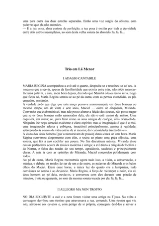 uma para outra das duas estrelas separadas. Então uma voz surgiu do abismo, com
palavras que ela não entendeu.
— É a tua pena, alma curiosa de perfeição; a tua pena é oscilar por toda a eternidade
entre dois astros incompletos, ao som desta velha sonata do absoluto: lá, lá, lá...

Trio em Lá Menor
I ADAGIO CANTABILE
MARIA REGINA acompanhou a avó até o quarto, despediu-se e recolheu-se ao seu. A
mucama que a servia, apesar da familiaridade que existia entre elas, não pôde arrancarlhe uma palavra, e saiu, meia hora depois, dizendo que Nhanhã estava muito séria. Logo
que ficou só, Maria Regina sentou-se ao pé da cama, com as pernas estendidas, os pés
cruzados, pensando.
A verdade pede que diga que esta moça pensava amorosamente em dous homens ao
mesmo tempo, um de vinte e sete anos, Maciel — outro de cinqüenta, Miranda.
Convenho que é abominável, mas não posso alterar a feição das cousas, não posso negar
que se os dous homens estão namorados dela, ela não o está menos de ambos. Uma
esquisita, em suma; ou, para falar como as suas amigas de colégio, uma desmiolada.
Ninguém lhe nega coração excelente e claro espírito; mas a imaginação é que é o mal,
uma imaginação adusta e cobiçosa, insaciável principalmente, avessa à realidade,
sobrepondo às cousas da vida outras de si mesma; daí curiosidades irremediáveis.
A visita dos dous homens (que a namoravam de pouco) durou cerca de uma hora. Maria
Regina conversou alegremente com eles, e tocou ao piano uma peça clássica, uma
sonata, que fez a avó cochilar um pouco. No fim discutiram música. Miranda disse
cousas pertinentes acerca da música moderna e antiga; a avó tinha a religião de Bellini e
da Norma, e falou das toadas do seu tempo, agradáveis, saudosas e principalmente
claras. A neta ia com as opiniões do Miranda; Maciel concordou polidamente com
todos.
Ao pé da cama, Maria Regina reconstruía agora tudo isso, a visita, a conversação, a
música, o debate, os modos de ser de um e de outro, as palavras do Miranda e os belos
olhos do Maciel. Eram onze horas, a única luz do quarto era a lamparina, tudo
convidava ao sonho e ao devaneio. Maria Regina, à força de recompor a noite, viu ali
dous homens ao pé dela, ouviu-os, e conversou com eles durante uma porção de
minutos, trinta ou quarenta, ao som da mesma sonata tocada por ela: lá, lá, lá...
II ALLEGRO MA NON TROPPO
NO DIA SEGUINTE a avó e a neta foram visitar uma amiga na Tijuca. Na volta a
carruagem derribou um menino que atravessava a rua, correndo. Uma pessoa que viu
isto, atirou-se aos cavalos e, com perigo de si própria, conseguiu detê-los e salvar a

 