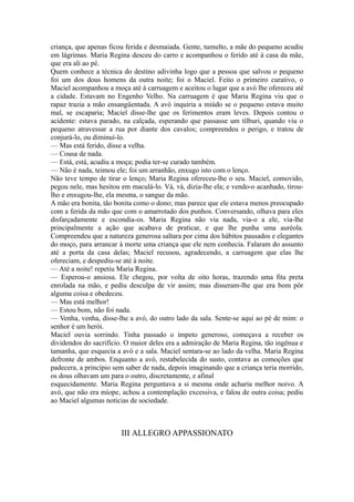 criança, que apenas ficou ferida e desmaiada. Gente, tumulto, a mãe do pequeno acudiu
em lágrimas. Maria Regina desceu do carro e acompanhou o ferido até à casa da mãe,
que era ali ao pé.
Quem conhece a técnica do destino adivinha logo que a pessoa que salvou o pequeno
foi um dos dous homens da outra noite; foi o Maciel. Feito o primeiro curativo, o
Maciel acompanhou a moça até à carruagem e aceitou o lugar que a avó lhe ofereceu até
a cidade. Estavam no Engenho Velho. Na carruagem é que Maria Regina viu que o
rapaz trazia a mão ensangüentada. A avó inquiria a miúdo se o pequeno estava muito
mal, se escaparia; Maciel disse-lhe que os ferimentos eram leves. Depois contou o
acidente: estava parado, na calçada, esperando que passasse um tílburi, quando viu o
pequeno atravessar a rua por diante dos cavalos; compreendeu o perigo, e tratou de
conjurá-lo, ou diminuí-lo.
— Mas está ferido, disse a velha.
— Cousa de nada.
— Está, está, acudiu a moça; podia ter-se curado também.
— Não é nada, teimou ele; foi um arranhão, enxugo isto com o lenço.
Não teve tempo de tirar o lenço; Maria Regina ofereceu-lhe o seu. Maciel, comovido,
pegou nele, mas hesitou em maculá-lo. Vá, vá, dizia-lhe ela; e vendo-o acanhado, tiroulho e enxugou-lhe, ela mesma, o sangue da mão.
A mão era bonita, tão bonita como o dono; mas parece que ele estava menos preocupado
com a ferida da mão que com o amarrotado dos punhos. Conversando, olhava para eles
disfarçadamente e escondia-os. Maria Regina não via nada, via-o a ele, via-lhe
principalmente a ação que acabava de praticar, e que lhe punha uma auréola.
Compreendeu que a natureza generosa saltara por cima dos hábitos pausados e elegantes
do moço, para arrancar à morte uma criança que ele nem conhecia. Falaram do assunto
até a porta da casa delas; Maciel recusou, agradecendo, a carruagem que elas lhe
ofereciam, e despediu-se até à noite.
— Até a noite! repetiu Maria Regina.
— Esperou-o ansiosa. Ele chegou, por volta de oito horas, trazendo uma fita preta
enrolada na mão, e pediu desculpa de vir assim; mas disseram-lhe que era bom pôr
alguma coisa e obedeceu.
— Mas está melhor!
— Estou bom, não foi nada.
— Venha, venha, disse-lhe a avó, do outro lado da sala. Sente-se aqui ao pé de mim: o
senhor é um herói.
Maciel ouvia sorrindo. Tinha passado o ímpeto generoso, começava a receber os
dividendos do sacrifício. O maior deles era a admiração de Maria Regina, tão ingênua e
tamanha, que esquecia a avó e a sala. Maciel sentara-se ao lado da velha. Maria Regina
defronte de ambos. Enquanto a avó, restabelecida do susto, contava as comoções que
padecera, a princípio sem saber de nada, depois imaginando que a criança teria morrido,
os dous olhavam um para o outro, discretamente, e afinal
esquecidamente. Maria Regina perguntava a si mesma onde acharia melhor noivo. A
avó, que não era míope, achou a contemplação excessiva, e falou de outra coisa; pediu
ao Maciel algumas notícias de sociedade.

III ALLEGRO APPASSIONATO

 