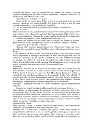 MACIEL era homem, como ele mesmo dizia em francês, très répandu; sacou da
algibeira uma porção de novidades miúdas e interessantes. A maior de todas foi a de
estar desfeito o casamento de certa viúva.
— Não me diga isso! exclamou a avó. E ela?
— Parece que foi ela mesma que o desfez: o certo é que esteve anteontem no baile,
dançou e conversou com muita animação. Oh! abaixo da notícia, o que fez mais
sensação em mim foi o colar que ela levava, magnífico...
— Com uma cruz de brilhantes? perguntou a velha. Conheço; é muito bonito.
— Não, não é esse.
Maciel conhecia o da cruz, que ela levara à casa de um Mascarenhas; não era esse. Este
outro ainda há poucos dias estava na loja do Resende, uma cousa linda. E descreveu-o
todo, número, disposição e facetado das pedras; concluiu dizendo que foi a jóia da noite.
— Para tanto luxo era melhor casar, ponderou maliciosamente a avó.
— Concordo que a fortuna dela não dá para isso. Ora, espere! Vou amanhã, ao Resende,
por curiosidade, saber o preço por que o vendeu. Não foi barato, não podia ser barato.
— Mas por que é que se desfez o casamento?
— Não pude saber; mas tenho de jantar sábado com o Venancinho Corrêa, e ele contame tudo. Sabe que ainda é parente dela? Bom rapaz; está inteiramente brigado com o
barão...
A avó não sabia da briga; Maciel contou-lha de princípio a fim, com todas as suas
causas e agravantes. A última gota no cálice foi um dito à mesa de jogo, uma alusão ao
defeito do Venancinho, que era canhoto. Contaram-lhe isto, e ele rompeu inteiramente
as relações com o barão. O bonito é que os parceiros do barão acusaram-se uns aos
outros de terem ido contar as palavras deste. Maciel declarou que era regra sua não
repetir o que ouvia à mesa do jogo, porque é lugar em que há certa
franqueza.
Depois fez a estatística da rua do Ouvidor, na véspera, entre uma e quatro horas da
tarde. Conhecia os nomes das fazendas e todas as cores modernas. Citou as principais
toilettes do dia. A primeira foi a de Mme. Pena Maia, baiana distinta, très pschutt. A
segunda foi a de Mlle. Pedrosa, filha de um desembargador de São Paulo, adorable. E
apontou mais três, comparou depois as cinco, deduziu e concluiu. Às vezes esquecia-se
e falava francês; pode mesmo ser que não fosse esquecimento, mas propósito; conhecia
bem a língua, exprimia-se com facilidade e formulara um dia este axioma
etnológico — que há parisienses em toda a parte. De caminho, explicou um problema de
voltarete.
— A senhora tem cinco trunfos de espadilha e manilha, tem rei e dama de copas...
Maria Regina ia descambando da admiração no fastio; agarrava-se aqui e ali,
contemplava a figura moça do Maciel, recordava a bela ação daquele dia, mas ia sempre
escorregando; o fastio não tardava a absorvê-la. Não havia remédio. Então recorreu a
um singular expediente. Tratou de combinar os dous homens, o presente com o ausente,
olhando para um, e escutando o outro de memória; recurso violento e doloroso, mas tão
eficaz, que ela pôde contemplar por algum tempo uma
criatura perfeita e única.
Nisto apareceu o outro, o próprio Miranda. Os dois homens cumprimentaram-se
friamente; Maciel demorou-se ainda uns dez minutos e saiu.
Miranda ficou. Era alto e seco, fisionomia dura e gelada. Tinha o rosto cansado, os
cinqüenta anos confessavam-se tais, nos cabelos grisalhos, nas rugas e na pele. Só os
olhos continham alguma cousa menos caduca. Eram pequenos, e escondiam-se por
baixo da vasta arcada do sobrolho; mas lá, ao fundo, quando não estavam pensativos,

 