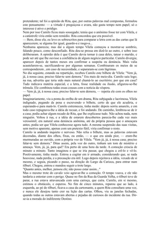 pretendente; tal foi a opinião de Rita, que, por outras palavras mal compostas, formulou
este pensamento: — a virtude é preguiçosa e avara, não gasta tempo nem papel; só o
interesse é ativo e pródigo.
Nem por isso Camilo ficou mais sossegado; temia que o anônimo fosse ter com Vilela, e
a catástrofe viria então sem remédio. Rita concordou que era possível.
— Bem, disse ela; eu levo os sobrescritos para comparar a letra com as das cartas que lá
aparecerem; se alguma for igual, guardo-a e rasgo-a...
Nenhuma apareceu; mas daí a algum tempo Vilela começou a mostrar-se sombrio,
falando pouco, como desconfiado. Rita deu-se pressa em dizê-lo ao outro, e sobre isso
deliberaram. A opinião dela é que Camilo devia tornar à casa deles, tatear o marido, e
pode ser até que lhe ouvisse a confidência de algum negócio particular. Camilo divergia;
aparecer depois de tantos meses era confirmar a suspeita ou denúncia. Mais valia
acautelarem-se, sacrificando-se por algumas semanas. Combinaram os meios de se
corresponderem , em caso de necessidade, e separaram-se com lágrimas.
No dia seguinte, estando na repartição, recebeu Camilo este bilhete de Vilela: "Vem já,
já, à nossa casa; preciso falar-te sem demora." Era mais de meio-dia. Camilo saiu logo;
na rua, advertiu que teria sido mais natural chamá-lo ao escritório; por que em casa?
Tudo indicava matéria especial, e a letra, fosse realidade ou ilusão, afigurou-se-lhe
trêmula. Ele combinou todas essas cousas com a notícia da véspera.
— Vem já, já, à nossa casa; preciso falar-te sem demora, — repetia ele com os olhos no
papel.
Imaginariamente, viu a ponta da orelha de um drama, Rita subjugada e lacrimosa, Vilela
indignado, pegando da pena e escrevendo o bilhete, certo de que ele acudiria, e
esperando-o para matá-lo. Camilo estremeceu, tinha medo: depois sorriu amarelo, e em
todo caso repugnava-lhe a idéia de recuar, e foi andando. De caminho, lembrou-se de ir
a casa; podia achar algum recado de Rita, que lhe explicasse tudo. Não achou nada, nem
ninguém. Voltou à rua, e a idéia de estarem descobertos parecia-lhe cada vez mais
verossímil; era natural uma denúncia anônima, até da própria pessoa que o ameaçara
antes; podia ser que Vilela conhecesse agora tudo. A mesma suspensão das suas visitas,
sem motivo aparente, apenas com um pretexto fútil, viria confirmar o resto.
Camilo ia andando inquieto e nervoso. Não relia o bilhete, mas as palavras estavam
decoradas, diante dos olhos, fixas, ou então, — o que era ainda pior, — eram-lhe
murmuradas ao ouvido, com a própria voz de Vilela. "Vem já, já, à nossa casa; preciso
falar-te sem demora." Ditas assim, pela voz do outro, tinham um tom de mistério e
ameaça. Vem, já, já, para quê? Era perto de uma hora da tarde. A comoção crescia de
minuto a minuto. Tanto imaginou o que se iria passar, que chegou a crê-lo e vê-lo.
Positivamente, tinha medo. Entrou a cogitar em ir armado, considerando que, se nada
houvesse, nada perdia, e a precaução era útil. Logo depois rejeitava a idéia, vexado de si
mesmo, e seguia, picando o passo, na direção do Largo da Carioca, para entrar num
tílburi. Chegou, entrou e mandou seguir a trote largo.
"Quanto antes, melhor, pensou ele; não posso estar assim..."
Mas o mesmo trote do cavalo veio agravar-lhe a comoção. O tempo voava, e ele não
tardaria a entestar com o perigo. Quase no fim da Rua da Guarda Velha, o tílburi teve de
parar, a rua estava atravancada com uma carroça, que caíra. Camilo, em si mesmo,
estimou o obstáculo, e esperou. No fim de cinco minutos, reparou que ao lado, à
esquerda, ao pé do tílburi, ficava a casa da cartomante, a quem Rita consultara uma vez,
e nunca ele desejou tanto crer na lição das cartas. Olhou, viu as janelas fechadas,
quando todas as outras estavam abertas e pejadas de curiosos do incidente da rua. Dirse-ia a morada do indiferente Destino.

 