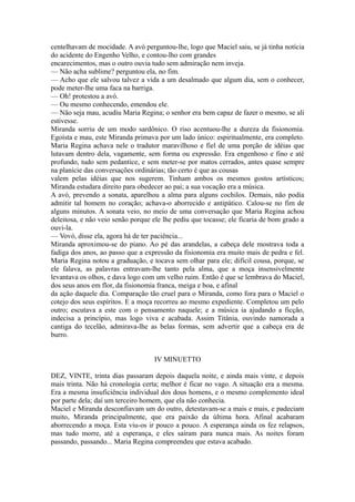 centelhavam de mocidade. A avó perguntou-lhe, logo que Maciel saiu, se já tinha notícia
do acidente do Engenho Velho, e contou-lho com grandes
encarecimentos, mas o outro ouvia tudo sem admiração nem inveja.
— Não acha sublime? perguntou ela, no fim.
— Acho que ele salvou talvez a vida a um desalmado que algum dia, sem o conhecer,
pode meter-lhe uma faca na barriga.
— Oh! protestou a avó.
— Ou mesmo conhecendo, emendou ele.
— Não seja mau, acudiu Maria Regina; o senhor era bem capaz de fazer o mesmo, se ali
estivesse.
Miranda sorriu de um modo sardônico. O riso acentuou-lhe a dureza da fisionomia.
Egoísta e mau, este Miranda primava por um lado único: espiritualmente, era completo.
Maria Regina achava nele o tradutor maravilhoso e fiel de uma porção de idéias que
lutavam dentro dela, vagamente, sem forma ou expressão. Era engenhoso e fino e até
profundo, tudo sem pedantice, e sem meter-se por matos cerrados, antes quase sempre
na planície das conversações ordinárias; tão certo é que as cousas
valem pelas idéias que nos sugerem. Tinham ambos os mesmos gostos artísticos;
Miranda estudara direito para obedecer ao pai; a sua vocação era a música.
A avó, prevendo a sonata, aparelhou a alma para alguns cochilos. Demais, não podia
admitir tal homem no coração; achava-o aborrecido e antipático. Calou-se no fim de
alguns minutos. A sonata veio, no meio de uma conversação que Maria Regina achou
deleitosa, e não veio senão porque ele lhe pediu que tocasse; ele ficaria de bom grado a
ouvi-la.
— Vovó, disse ela, agora há de ter paciência...
Miranda aproximou-se do piano. Ao pé das arandelas, a cabeça dele mostrava toda a
fadiga dos anos, ao passo que a expressão da fisionomia era muito mais de pedra e fel.
Maria Regina notou a graduação, e tocava sem olhar para ele; difícil cousa, porque, se
ele falava, as palavras entravam-lhe tanto pela alma, que a moça insensivelmente
levantava os olhos, e dava logo com um velho ruim. Então é que se lembrava do Maciel,
dos seus anos em flor, da fisionomia franca, meiga e boa, e afinal
da ação daquele dia. Comparação tão cruel para o Miranda, como fora para o Maciel o
cotejo dos seus espíritos. E a moça recorreu ao mesmo expediente. Completou um pelo
outro; escutava a este com o pensamento naquele; e a música ia ajudando a ficção,
indecisa a princípio, mas logo viva e acabada. Assim Titânia, ouvindo namorada a
cantiga do tecelão, admirava-lhe as belas formas, sem advertir que a cabeça era de
burro.
IV MINUETTO
DEZ, VINTE, trinta dias passaram depois daquela noite, e ainda mais vinte, e depois
mais trinta. Não há cronologia certa; melhor é ficar no vago. A situação era a mesma.
Era a mesma insuficiência individual dos dous homens, e o mesmo complemento ideal
por parte dela; daí um terceiro homem, que ela não conhecia.
Maciel e Miranda desconfiavam um do outro, detestavam-se a mais e mais, e padeciam
muito, Miranda principalmente, que era paixão da última hora. Afinal acabaram
aborrecendo a moça. Esta viu-os ir pouco a pouco. A esperança ainda os fez relapsos,
mas tudo morre, até a esperança, e eles saíram para nunca mais. As noites foram
passando, passando... Maria Regina compreendeu que estava acabado.

 