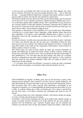 A noite em que se persuadiu bem disto foi uma das mais belas daquele ano, clara,
fresca, luminosa. Não havia lua; mas nossa amiga aborrecia a lua, — não se sabe bem
por que, — ou porque brilha de empréstimo, ou porque toda a gente a admira, e pode ser
que por ambas as razões. Era uma das suas esquisitices. Agora outra.
Tinha lido de manhã, em uma notícia de jornal, que há estrelas duplas, que nos parecem
um só astro. Em vez de ir dormir, encostou-se à janela do quarto, olhando para o céu, a
ver se descobria alguma delas; baldado esforço. Não a descobrindo no céu, procurou-a
em si mesma, fechou os olhos para imaginar o fenômeno; astronomia fácil e barata, mas
não sem risco. O pior que ela tem é pôr os astros ao alcance da mão; por modo que, se a
pessoa abre os olhos e eles continuam a fulgurar lá em
cima, grande é o desconsolo e certa a blasfêmia. Foi o que sucedeu aqui. Maria Regina
viu dentro de si a estrela dupla e única. Separadas, valiam bastante; juntas, davam um
astro esplêndido. E ela queria o astro esplêndido. Quando abriu os olhos e viu que o
firmamento ficava tão alto, concluiu que a criação era um livro falho e incorreto, e
desesperou.
No muro da chácara viu então uma cousa parecida com dous olhos de gato. A princípio
teve medo, mas advertiu logo que não era mais que a reprodução externa dos dous
astros que ela vira em si mesma e que tinham ficado impressos na retina. A retina desta
moça fazia refletir cá fora todas as suas imaginações. Refrescando o vento recolheu-se,
fechou a janela e meteu-se na cama.
Não dormiu logo, por causa de duas rodelas de opala que estavam incrustadas na
parede; percebendo que era ainda uma ilusão, fechou os olhos e dormiu. Sonhou que
morria, que a alma dela, levada aos ares, voava na direção de uma bela estrela dupla. O
astro desdobrou-se, e ela voou para uma das duas porções; não achou ali a sensação
primitiva e despenhou-se para outra; igual resultado, igual regresso, e ei-la a andar de
uma para outra das duas estrelas separadas. Então uma voz surgiu do abismo, com
palavras que ela não entendeu.
— É a tua pena, alma curiosa de perfeição; a tua pena é oscilar por toda a eternidade
entre dois astros incompletos, ao som desta velha sonata do absoluto: lá, lá, lá...

Adão e Eva
UMA SENHORA de engenho, na Bahia, pelos anos de mil setecentos e tantos, tendo
algumas pessoas íntimas à mesa, anunciou a um dos convivas, grande lambareiro, um
certo doce particular. Ele quis logo saber o que era; a dona da casa chamou-lhe curioso.
Não foi preciso mais; daí a pouco estavam todos discutindo a curiosidade, se era
masculina ou feminina, e se a responsabilidade da perda do paraíso devia caber a Eva ou
a Adão. As senhoras diziam que a Adão, os homens que a Eva, menos o juiz-de-fora,
que não dizia nada, e Frei Bento, carmelita, que interrogado pela dona da casa, D.
Leonor:
— Eu, senhora minha, toco viola, respondeu sorrindo; e não mentia, porque era insigne
na viola e na harpa, não menos que na teologia.
Consultado, o juiz-de-fora respondeu que não havia matéria para opinião; porque as
cousas no paraíso terrestre passaram-se de modo diferente do que está contado no
primeiro livro do Pentateuco, que é apócrifo. Espanto geral, riso do carmelita que
conhecia o juiz-de-fora como um dos mais piedosos sujeitos da cidade, e sabia que era

 