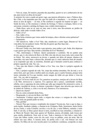 — Vem cá, serpe, fel rasteiro, peçonha das peçonhas, queres tu ser a embaixatriz de teu
pai, para reaver as obras de teu pai?
A serpente fez com a cauda um gesto vago, que parecia afirmativo; mas o Tinhoso deulhe a fala, e ela respondeu que sim, que iria onde ele a mandasse, — às estrelas, se lhe
desse as asas da águia — ao mar, se lhe confiasse o segredo de respirar na água — ao
fundo da terra, se lhe ensinasse o talento da formiga. E falava a maligna, falava à toa,
sem parar, contente e pródiga da língua; mas o diabo interrompeu-a:
— Nada disso, nem ao ar, nem ao mar, nem à terra, mas tão-somente ao jardim de
delícias, onde estão vivendo Adão e Eva.
— Adão e Eva?
— Sim, Adão e Eva.
— Duas belas criaturas que vimos andar há tempos, altas e direitas como palmeiras?
— Justamente.
— Oh! detesto-os. Adão e Eva? Não, não, manda-me a outro lugar. Detesto-os! Só a
vista deles faz-me padecer muito. Não hás de querer que lhes faça mal...
— É justamente para isso.
— Deveras? Então vou; farei tudo o que quiseres, meu senhor e pai. Anda, dize depressa
o que queres que faça. Que morda o calcanhar de Eva? Morderei...
— Não, interrompeu o Tinhoso. Quero justamente o contrário. Há no jardim uma
árvore, que é a da ciência do Bem e do Mal; eles não devem tocar nela, nem comer-lhe
os frutos. Vai, entra, enrosca-te na árvore, e quando um deles ali passar, chama-o de
mansinho, tira uma fruta e oferece-lhe, dizendo que é a mais saborosa fruta do mundo;
se te responder que não, tu insistirás, dizendo que é bastante comê-la para conhecer o
próprio segredo da vida. Vai, vai...
— Vou; mas não falarei a Adão, falarei a Eva. Vou, vou. Que é o próprio segredo da
vida, não?
— Sim, o próprio segredo da vida. Vai, serpe das minhas entranhas, flor do mal, e se te
saíres bem, juro que terás a melhor parte na criação, que é a parte humana, porque terás
muito calcanhar de Eva que morder, muito sangue de Adão em que deitar o vírus do
mal... Vai, vai, não te esqueças...
Esquecer? Já levava tudo de cor. Foi, penetrou no paraíso, rastejou até a árvore do Bem
e do Mal, enroscou-se e esperou. Eva apareceu daí a pouco, caminhando sozinha,
esbelta, com a segurança de uma rainha que sabe que ninguém lhe arrancará a coroa. A
serpente, mordida de inveja, ia chamar a peçonha à língua, mas advertiu que estava ali
às ordens do Tinhoso, e, com a voz de mel, chamou-a. Eva estremeceu.
— Quem me chama?
— Sou eu, estou comendo desta fruta...
— Desgraçada, é a árvore do Bem e do Mal!
— Justamente. Conheço agora tudo, a origem das coisas e o enigma da vida. Anda,
come e terás um grande poder na terra.
— Não, pérfida!
— Néscia! Para que recusas o resplendor dos tempos? Escuta-me, faze o que te digo, e
serás legião, fundarás cidades, e chamar-te-ás Cleópatra, Dido, Semíramis; darás heróis
do teu ventre, e serás Cornélia; ouvirás a voz do céu, e serás Débora; cantarás e serás
Safo. E um dia, se Deus quiser descer à terra, escolherá as tuas entranhas, e chamar-teás Maria de Nazaré. Que mais queres tu? Realeza, poesia, divindade, tudo trocas por
uma estulta obediência. Nem será só isso. Toda a natureza te fará bela e mais bela.
Cores das folhas verdes, cores do céu azul, vivas ou pálidas, cores da noite, hão de
refletir nos teus olhos. A mesma noite, de porfia com o sol, virá brincar nos teus
cabelos. Os filhos do teu seio tecerão para ti as melhores vestiduras, comporão os mais

 