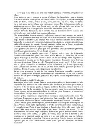 — E por que é que não há de crer, seu burro? redargüiu vivamente, arregalando os
olhos.
Eram assim as pazes; imagine a guerra. Coibiu-se das bengaladas; mas as injúrias
ficaram as mesmas, se não piores. Eu, com o tempo, fui calejando, e não dava mais por
nada; era burro, camelo, pedaço d’asno, idiota, moleirão, era tudo. Nem, ao menos,
havia mais gente que recolhesse uma parte desses nomes. Não tinha parentes; tinha um
sobrinho que morreu tísico, em fins de maio ou princípios de julho, em Minas. Os
amigos iam por lá às vezes aprová-lo, aplaudi-lo, e nada mais; cinco, dez
minutos de visita. Restava eu; era eu sozinho para um dicionário inteiro. Mais de uma
vez resolvi sair; mas, instado pelo vigário, ia ficando.
Não só as relações foram-se tornando melindrosas, mas eu estava ansioso por tornar à
Corte. Aos quarenta e dois anos não é que havia de acostumar-me à reclusão constante,
ao pé de um doente bravio, no interior. Para avaliar o meu isolamento, basta saber que
eu nem lia os jornais; salvo alguma notícia mais importante que levavam ao coronel, eu
nada sabia do resto do mundo. Entendi, portanto, voltar para a Corte, na primeira
ocasião, ainda que tivesse de brigar com o vigário. Bom é dizer
(visto que faço uma confissão geral) que, nada gastando e tendo guardado integralmente
os ordenados, estava ansioso por vir dissipá-los aqui.
Era provável que a ocasião aparecesse. O coronel estava pior, fez testamento,
descompondo o tabelião, quase tanto como a mim. O trato era mais duro, os breves
lapsos de sossego e brandura faziam-se raros. Já por esse tempo tinha eu perdido a
escassa dose de piedade que me fazia esquecer os excessos do doente; trazia dentro de
mim um fermento de ódio e aversão. No princípio de agosto resolvi definitivamente
sair; o vigário e o médico, aceitando as razões, pediram-me que ficasse algum tempo
mais. Concedi-lhes um mês; no fim de um mês viria embora, qualquer que fosse o
estado do doente. O vigário tratou de procurar-me substituto.
Vai ver o que aconteceu. Na noite de vinte e quatro de agosto, o coronel teve um acesso
de raiva, atropelou-me, disse-me muito nome cru, ameaçou-me de um tiro, e acabou
atirando-me um prato de mingau, que achou frio, o prato foi cair na parede onde se fez
em pedaços.
— Hás de pagá-lo, ladrão! bradou ele.
Resmungou ainda muito tempo. Às onze horas passou pelo sono. Enquanto ele dormia,
saquei um livro do bolso, um velho romance de d’Arlincourt, traduzido, que lá achei, e
pus-me a lê-lo, no mesmo quarto, a pequena distância da cama; tinha de acordá-lo à
meia-noite para lhe dar o remédio. Ou fosse de cansaço, ou do livro, antes de chegar ao
fim da segunda página adormeci também. Acordei aos gritos do coronel, e levantei-me
estremunhado. Ele, que parecia delirar, continuou nos
mesmos gritos, e acabou por lançar mão da moringa e arremessá-la contra mim. Não
tive tempo de desviar-me; a moringa bateu-me na face esquerda, e tal foi a dor que não
vi mais nada; atirei-me ao doente, pus-lhe as mãos ao pescoço, lutamos, e esganei-o.
Quando percebi que o doente expirava, recuei aterrado, e dei um grito; mas ninguém me
ouviu. Voltei à cama, agitei-o para chamá-lo à vida, era tarde; arrebentara o aneurisma, e
o coronel morreu. Passei à sala contígua, e durante duas horas não ousei voltar ao
quarto. Não posso mesmo dizer tudo o que passei, durante esse tempo. Era um
atordoamento, um delírio vago e estúpido. Parecia-me que as paredes tinham vultos;
escutava umas vozes surdas. Os gritos da vítima, antes da luta e durante a luta,
continuavam a repercutir dentro de mim, e o ar, para onde quer que me voltasse,
aparecia recortado de convulsões. Não creia que esteja fazendo imagens nem estilo;
digo-lhe que eu ouvia distintamente umas vozes que me bradavam: assassino!
assassino!

 