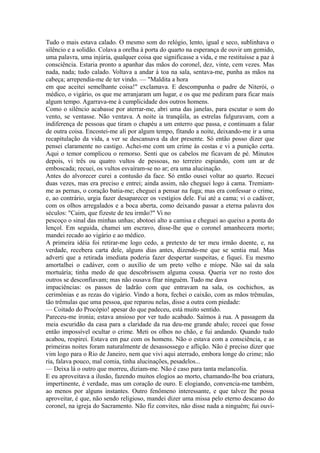 Tudo o mais estava calado. O mesmo som do relógio, lento, igual e seco, sublinhava o
silêncio e a solidão. Colava a orelha à porta do quarto na esperança de ouvir um gemido,
uma palavra, uma injúria, qualquer coisa que significasse a vida, e me restituísse a paz à
consciência. Estaria pronto a apanhar das mãos do coronel, dez, vinte, cem vezes. Mas
nada, nada; tudo calado. Voltava a andar à toa na sala, sentava-me, punha as mãos na
cabeça; arrependia-me de ter vindo. — "Maldita a hora
em que aceitei semelhante coisa!" exclamava. E descompunha o padre de Niterói, o
médico, o vigário, os que me arranjaram um lugar, e os que me pediram para ficar mais
algum tempo. Agarrava-me à cumplicidade dos outros homens.
Como o silêncio acabasse por aterrar-me, abri uma das janelas, para escutar o som do
vento, se ventasse. Não ventava. A noite ia tranqüila, as estrelas fulguravam, com a
indiferença de pessoas que tiram o chapéu a um enterro que passa, e continuam a falar
de outra coisa. Encostei-me ali por algum tempo, fitando a noite, deixando-me ir a uma
recapitulação da vida, a ver se descansava da dor presente. Só então posso dizer que
pensei claramente no castigo. Achei-me com um crime às costas e vi a punição certa.
Aqui o temor complicou o remorso. Senti que os cabelos me ficavam de pé. Minutos
depois, vi três ou quatro vultos de pessoas, no terreiro espiando, com um ar de
emboscada; recuei, os vultos esvaíram-se no ar; era uma alucinação.
Antes do alvorecer curei a contusão da face. Só então ousei voltar ao quarto. Recuei
duas vezes, mas era preciso e entrei; ainda assim, não cheguei logo à cama. Tremiamme as pernas, o coração batia-me; cheguei a pensar na fuga; mas era confessar o crime,
e, ao contrário, urgia fazer desaparecer os vestígios dele. Fui até a cama; vi o cadáver,
com os olhos arregalados e a boca aberta, como deixando passar a eterna palavra dos
séculos: "Caim, que fizeste de teu irmão?" Vi no
pescoço o sinal das minhas unhas; abotoei alto a camisa e cheguei ao queixo a ponta do
lençol. Em seguida, chamei um escravo, disse-lhe que o coronel amanhecera morto;
mandei recado ao vigário e ao médico.
A primeira idéia foi retirar-me logo cedo, a pretexto de ter meu irmão doente, e, na
verdade, recebera carta dele, alguns dias antes, dizendo-me que se sentia mal. Mas
adverti que a retirada imediata poderia fazer despertar suspeitas, e fiquei. Eu mesmo
amortalhei o cadáver, com o auxílio de um preto velho e míope. Não saí da sala
mortuária; tinha medo de que descobrissem alguma cousa. Queria ver no rosto dos
outros se desconfiavam; mas não ousava fitar ninguém. Tudo me dava
impaciências: os passos de ladrão com que entravam na sala, os cochichos, as
cerimônias e as rezas do vigário. Vindo a hora, fechei o caixão, com as mãos trêmulas,
tão trêmulas que uma pessoa, que reparou nelas, disse a outra com piedade:
— Coitado do Procópio! apesar do que padeceu, está muito sentido.
Pareceu-me ironia; estava ansioso por ver tudo acabado. Saímos à rua. A passagem da
meia escuridão da casa para a claridade da rua deu-me grande abalo; receei que fosse
então impossível ocultar o crime. Meti os olhos no chão, e fui andando. Quando tudo
acabou, respirei. Estava em paz com os homens. Não o estava com a consciência, e as
primeiras noites foram naturalmente de desassossego e aflição. Não é preciso dizer que
vim logo para o Rio de Janeiro, nem que vivi aqui aterrado, embora longe do crime; não
ria, falava pouco, mal comia, tinha alucinações, pesadelos...
— Deixa lá o outro que morreu, diziam-me. Não é caso para tanta melancolia.
E eu aproveitava a ilusão, fazendo muitos elogios ao morto, chamando-lhe boa criatura,
impertinente, é verdade, mas um coração de ouro. E elogiando, convencia-me também,
ao menos por alguns instantes. Outro fenômeno interessante, e que talvez lhe possa
aproveitar, é que, não sendo religioso, mandei dizer uma missa pelo eterno descanso do
coronel, na igreja do Sacramento. Não fiz convites, não disse nada a ninguém; fui ouvi-

 