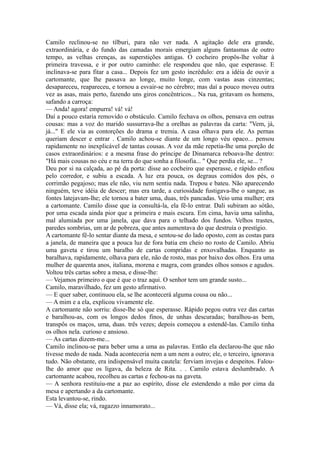 Camilo reclinou-se no tílburi, para não ver nada. A agitação dele era grande,
extraordinária, e do fundo das camadas morais emergiam alguns fantasmas de outro
tempo, as velhas crenças, as superstições antigas. O cocheiro propôs-lhe voltar à
primeira travessa, e ir por outro caminho: ele respondeu que não, que esperasse. E
inclinava-se para fitar a casa... Depois fez um gesto incrédulo: era a idéia de ouvir a
cartomante, que lhe passava ao longe, muito longe, com vastas asas cinzentas;
desapareceu, reapareceu, e tornou a esvair-se no cérebro; mas daí a pouco moveu outra
vez as asas, mais perto, fazendo uns giros concêntricos... Na rua, gritavam os homens,
safando a carroça:
— Anda! agora! empurra! vá! vá!
Daí a pouco estaria removido o obstáculo. Camilo fechava os olhos, pensava em outras
cousas: mas a voz do marido sussurrava-lhe a orelhas as palavras da carta: "Vem, já,
já..." E ele via as contorções do drama e tremia. A casa olhava para ele. As pernas
queriam descer e entrar . Camilo achou-se diante de um longo véu opaco... pensou
rapidamente no inexplicável de tantas cousas. A voz da mãe repetia-lhe uma porção de
casos extraordinários: e a mesma frase do príncipe de Dinamarca reboava-lhe dentro:
"Há mais cousas no céu e na terra do que sonha a filosofia... " Que perdia ele, se... ?
Deu por si na calçada, ao pé da porta: disse ao cocheiro que esperasse, e rápido enfiou
pelo corredor, e subiu a escada. A luz era pouca, os degraus comidos dos pés, o
corrimão pegajoso; mas ele não, viu nem sentiu nada. Trepou e bateu. Não aparecendo
ninguém, teve idéia de descer; mas era tarde, a curiosidade fustigava-lhe o sangue, as
fontes latejavam-lhe; ele tornou a bater uma, duas, três pancadas. Veio uma mulher; era
a cartomante. Camilo disse que ia consultá-la, ela fê-lo entrar. Dali subiram ao sótão,
por uma escada ainda pior que a primeira e mais escura. Em cima, havia uma salinha,
mal alumiada por uma janela, que dava para o telhado dos fundos. Velhos trastes,
paredes sombrias, um ar de pobreza, que antes aumentava do que destruía o prestígio.
A cartomante fê-lo sentar diante da mesa, e sentou-se do lado oposto, com as costas para
a janela, de maneira que a pouca luz de fora batia em cheio no rosto de Camilo. Abriu
uma gaveta e tirou um baralho de cartas compridas e enxovalhadas. Enquanto as
baralhava, rapidamente, olhava para ele, não de rosto, mas por baixo dos olhos. Era uma
mulher de quarenta anos, italiana, morena e magra, com grandes olhos sonsos e agudos.
Voltou três cartas sobre a mesa, e disse-lhe:
— Vejamos primeiro o que é que o traz aqui. O senhor tem um grande susto...
Camilo, maravilhado, fez um gesto afirmativo.
— E quer saber, continuou ela, se lhe acontecerá alguma cousa ou não...
— A mim e a ela, explicou vivamente ele.
A cartomante não sorriu: disse-lhe só que esperasse. Rápido pegou outra vez das cartas
e baralhou-as, com os longos dedos finos, de unhas descuradas; baralhou-as bem,
transpôs os maços, uma, duas. três vezes; depois começou a estendê-las. Camilo tinha
os olhos nela. curioso e ansioso.
— As cartas dizem-me...
Camilo inclinou-se para beber uma a uma as palavras. Então ela declarou-lhe que não
tivesse medo de nada. Nada aconteceria nem a um nem a outro; ele, o terceiro, ignorava
tudo. Não obstante, era indispensável muita cautela: ferviam invejas e despeitos. Faloulhe do amor que os ligava, da beleza de Rita. . . Camilo estava deslumbrado. A
cartomante acabou, recolheu as cartas e fechou-as na gaveta.
— A senhora restituiu-me a paz ao espírito, disse ele estendendo a mão por cima da
mesa e apertando a da cartomante.
Esta levantou-se, rindo.
— Vá, disse ela; vá, ragazzo innamorato...

 
