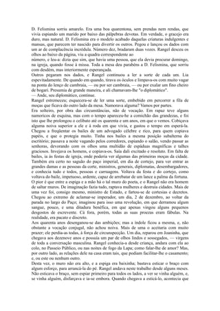 D. Felismina sorriu amarelo. Era uma boa quarentona, sem prendas nem rendas, que
vivia espiando um marido por baixo das pálpebras devotas. Em verdade, o gracejo era
duro, mas natural. D. Felismina era o modelo acabado daquelas criaturas indulgentes e
mansas, que parecem ter nascido para divertir os outros. Pegou e lançou os dados com
um ar de complacência incrédula. Número dez, bradaram duas vozes. Rangel desceu os
olhos ao baixo da página, viu a quadra correspondente ao
número, e leu-a: dizia que sim, que havia uma pessoa, que ela devia procurar domingo,
na igreja, quando fosse à missa. Toda a mesa deu parabéns a D. Felismina, que sorriu
com desdém, mas interiormente esperançada.
Outros pegaram nos dados, e Rangel continuou a ler a sorte de cada um. Lia
espevitadamente. De quando em quando, tirava os óculos e limpava-os com muito vagar
na ponta do lenço de cambraia, — ou por ser cambraia, — ou por exalar um fino cheiro
de bogari. Presumia de grande maneira, e ali chamavam-lhe "o diplomático".
— Ande, seu diplomático, continue.
Rangel estremeceu; esquecera-se de ler uma sorte, embebido em percorrer a fila de
moças que ficava do outro lado da mesa. Namorava alguma? Vamos por partes.
Era solteiro, por obra das circunstâncias, não de vocação. Em rapaz teve alguns
namoricos de esquina, mas com o tempo apareceu-he a comichão das grandezas, e foi
isto que lhe prolongou o celibato até os quarenta e um anos, em que o vemos. Cobiçava
alguma noiva superior a ele e à roda em que vivia, e gastou o tempo em esperá-la.
Chegou a freqüentar os bailes de um advogado célebre e rico, para quem copiava
papéis, e que o protegia muito. Tinha nos bailes a mesma posição subalterna do
escritório; passava a noite vagando pelos corredores, espiando o salão, vendo passar as
senhoras, devorando com os olhos uma multidão de espáduas magníficas e talhes
graciosos. Invejava os homens, e copiava-os. Saía dali excitado e resoluto. Em falta de
bailes, ia às festas de igreja, onde poderia ver algumas das primeiras moças da cidade.
Também era certo no saguão do paço imperial, em dia de cortejo, para ver entrar as
grandes damas e as pessoas da corte, ministros, generais, diplomatas, desembargadores,
e conhecia tudo e todos, pessoas e carruagens. Voltava da festa e do cortejo, como
voltava do baile, impetuoso, ardente, capaz de arrebatar de um lance a palma da fortuna.
O pior é que entre a espiga e a mão há o tal muro do poeta, e o Rangel não era homem
de saltar muros. De imaginação fazia tudo, raptava mulheres e destruía cidades. Mais de
uma vez foi, consigo mesmo, ministro de Estado, e fartou-se de cortesias e decretos.
Chegou ao extremo de aclamar-se imperador, um dia, 2 de dezembro, ao voltar da
parada no largo do Paço; imaginou para isso uma revolução, em que derramou algum
sangue, pouco, e uma ditadura benéfica, em que apenas vingou alguns pequenos
desgostos de escrevente. Cá fora, porém, todas as suas proezas eram fábulas. Na
realidade, era pacato e discreto.
Aos quarenta anos desenganou-se das ambições; mas a índole ficou a mesma, e, não
obstante a vocação conjugal, não achou noiva. Mais de uma o aceitaria com muito
prazer; ele perdia-as todas, à força de circunspecção. Um dia, reparou em Joaninha, que
chegava aos dezenove anos e possuía um par de olhos lindos e sossegados, — virgens
de toda a conversação masculina. Rangel conhecia-a desde criança, andara com ela ao
colo, no Passeio Público, ou nas noites de fogo da Lapa; como falar-lhe de amor? Mas,
por outro lado, as relações dele na casa eram tais, que podiam facilitar-lhe o casamento;
e, ou este ou nenhum outro.
Desta vez, o muro não era alto, e a espiga era baixinha; bastava esticar o braço com
algum esforço, para arrancá-la do pé. Rangel andava neste trabalho desde alguns meses.
Não esticava o braço, sem espiar primeiro para todos os lados, a ver se vinha alguém, e,
se vinha alguém, disfarçava e ia-se embora. Quando chegava a esticá-lo, acontecia que

 