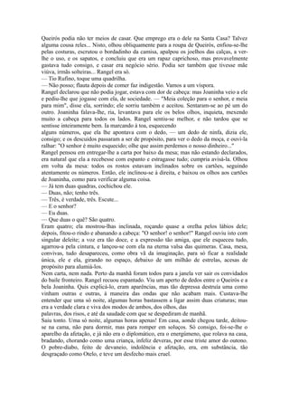 Queirós podia não ter meios de casar. Que emprego era o dele na Santa Casa? Talvez
alguma cousa reles... Nisto, olhou obliquamente para a roupa de Queirós, enfiou-se-lhe
pelas costuras, escrutou o bordadinho da camisa, apalpou os joelhos das calças, a verlhe o uso, e os sapatos, e concluiu que era um rapaz caprichoso, mas provavelmente
gastava tudo consigo, e casar era negócio sério. Podia ser também que tivesse mãe
viúva, irmãs solteiras... Rangel era só.
— Tio Rufino, toque uma quadrilha.
— Não posso; flauta depois de comer faz indigestão. Vamos a um víspora.
Rangel declarou que não podia jogar, estava com dor de cabeça: mas Joaninha veio a ele
e pediu-lhe que jogasse com ela, de sociedade. — "Meia coleção para o senhor, e meia
para mim", disse ela, sorrindo; ele sorriu também e aceitou. Sentaram-se ao pé um do
outro. Joaninha falava-lhe, ria, levantava para ele os belos olhos, inquieta, mexendo
muito a cabeça para todos os lados. Rangel sentiu-se melhor, e não tardou que se
sentisse inteiramente bem. Ia marcando à toa, esquecendo
alguns números, que ela lhe apontava com o dedo, — um dedo de ninfa, dizia ele,
consigo; e os descuidos passaram a ser de propósito, para ver o dedo da moça, e ouvi-la
ralhar: "O senhor é muito esquecido; olhe que assim perdemos o nosso dinheiro..."
Rangel pensou em entregar-lhe a carta por baixo da mesa; mas não estando declarados,
era natural que ela a recebesse com espanto e estragasse tudo; cumpria avisá-la. Olhou
em volta da mesa: todos os rostos estavam inclinados sobre os cartões, seguindo
atentamente os números. Então, ele inclinou-se à direita, e baixou os olhos aos cartões
de Joaninha, como para verificar alguma coisa.
— Já tem duas quadras, cochichou ele.
— Duas, não; tenho três.
— Três, é verdade, três. Escute...
— E o senhor?
— Eu duas.
— Que duas o quê? São quatro.
Eram quatro; ela mostrou-lhas inclinada, roçando quase a orelha pelos lábios dele;
depois, fitou-o rindo e abanando a cabeça: "O senhor! o senhor!" Rangel ouviu isto com
singular deleite; a voz era tão doce, e a expressão tão amiga, que ele esqueceu tudo,
agarrou-a pela cintura, e lançou-se com ela na eterna valsa das quimeras. Casa, mesa,
convivas, tudo desapareceu, como obra vã da imaginação, para só ficar a realidade
única, ele e ela, girando no espaço, debaixo de um milhão de estrelas, acesas de
propósito para alumiá-los.
Nem carta, nem nada. Perto da manhã foram todos para a janela ver sair os convidados
do baile fronteiro. Rangel recuou espantado. Viu um aperto de dedos entre o Queirós e a
bela Joaninha. Quis explicá-lo, eram aparências, mas tão depressa destruía uma como
vinham outras e outras, à maneira das ondas que não acabam mais. Custava-lhe
entender que uma só noite, algumas horas bastassem a ligar assim duas criaturas; mas
era a verdade clara e viva dos modos de ambos, dos olhos, das
palavras, dos risos, e até da saudade com que se despediram de manhã.
Saiu tonto. Uma só noite, algumas horas apenas! Em casa, aonde chegou tarde, deitouse na cama, não para dormir, mas para romper em soluços. Só consigo, foi-se-lhe o
aparelho da afetação, e já não era o diplomático, era o energúmeno, que rolava na casa,
bradando, chorando como uma criança, infeliz deveras, por esse triste amor do outono.
O pobre-diabo, feito de devaneio, indolência e afetação, era, em substância, tão
desgraçado como Otelo, e teve um desfecho mais cruel.

 
