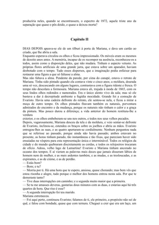 produziria neles, quando se encontrassem, o espectro de 1872, aquele triste ano da
separação que quase o pôs doido, e quase a deixou morta?

Capítulo II
DIAS DEPOIS apeava-se ele de um tílburi à porta de Mariana, e dava um cartão ao
criado, que lhe abriu a sala.
Enquanto esperava circulou os olhos e ficou impressionado. Os móveis eram os mesmos
de dezoito anos antes. A memória, incapaz de os recompor na ausência, reconheceu-os a
todos, assim como a disposição deles, que não mudara. Tinham o aspecto vetusto. As
próprias flores artificiais de uma grande jarra, que estava sobre um aparador, haviam
desbotado com o tempo. Tudo ossos dispersos, que a imaginação podia enfaixar para
restaurar uma figura a que só faltasse a alma.
Mas não faltava a alma. Pendente da parede, por cima do canapé, estava o retrato de
Mariana. Tinha sido pintado quando ela contava vinte e cinco anos; a moldura, dourada
uma só vez, descascando em alguns lugares, contrastava com a figura ridente e fresca. O
tempo não descolara a formosura. Mariana estava ali, trajada à moda de 1865, com os
seus lindos olhos redondos e namorados. Era o único alento vivo da sala; mas só ele
bastava a dar à decrepitude ambiente a fugidia mocidade. Grande foi a comoção de
Evaristo. Havia uma cadeira defronte do retrato, ele sentou-se nela, e ficou a mirar a
moça de outro tempo. Os olhos pintados fitavam também os naturais, porventura
admirados do encontro e da mudança, porque os naturais não tinham o calor e a graça
da pintura. Mas pouco durou a diferença; a vida anterior do homem restituiu-lhe a
verdura
exterior, e os olhos embeberam-se uns nos outros, e todos nos seus velhos pecados.
Depois, vagarosamente, Mariana desceu da tela e da moldura, e veio sentar-se defronte
de Evaristo, inclinou-se, estendeu os braços sobre os joelhos e abriu as mãos. Evaristo
entregou-lhes as suas, e as quatro apertaram-se cordialmente. Nenhum perguntou nada
que se referisse ao passado, porque ainda não havia passado; ambos estavam no
presente, as horas tinham parado, tão instantâneas e tão fixas, que pareciam haver sido
ensaiadas na véspera para esta representação única e interminável. Todos os relógios da
cidade e do mundo quebraram discretamente as cordas, e todos os relojoeiros trocaram
de ofício. Adeus, velho lago de Lamartine! Evaristo e Mariana tinham ancorado no
oceano dos tempos. E aí vieram as palavras mais doces que jamais disseram lábios de
homem nem de mulher, e as mais ardentes também, e as mudas, e as tresloucadas, e as
expirantes, e as de ciúme, e as de perdão.
— Estás bom?
— Bom; e tu?
— Morria por ti. Há uma hora que te espero, ansiosa, quase chorando; mas bem vês que
estou risonha e alegre, tudo porque o melhor dos homens entrou nesta sala. Por que te
demoraste tanto?
— Tive duas interrupções em caminho; e a segunda muito maior que a primeira.
— Se tu me amasses deveras, gastarias dous minutos com as duas, e estarias aqui há três
quartos de hora. Que riso é esse?
— A segunda interrupção foi teu marido.
Mariana estremeceu.
— Foi aqui perto, continuou Evaristo; falamos de ti, ele primeiro, a propósito não sei de
quê, e falou com bondade, quase que com ternura. Cheguei a crer que era um laço, um

 