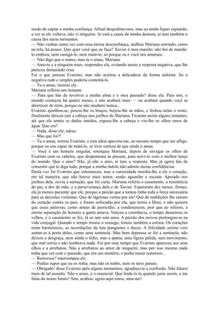 modo de captar a minha confiança. Afinal despedimo-nos; mas eu ainda fiquei espiando,
a ver se ele voltava; não vi ninguém. Aí está a causa da minha demora; aí tens também a
causa dos meus tormentos.
— Não venhas outra vez com essa eterna desconfiança, atalhou Mariana sorrindo, como
na tela, há pouco. Que quer você que eu faça? Xavier é meu marido; não hei de mandálo embora, nem castigá-lo, nem matá-lo, só porque eu e você nos amamos.
— Não digo que o mates; mas tu o amas, Mariana.
— Amo-te e a ninguém mais, respondeu ela, evitando assim a resposta negativa, que lhe
pareceu demasiado crua.
Foi o que pensou Evaristo; mas não aceitou a delicadeza da forma indireta. Só a
negativa rude e simples poderia contentá-lo.
— Tu o amas, insistiu ele.
Mariana refletiu um instante.
— Para que hás de revolver a minha alma e o meu passado? disse ela. Para nós, o
mundo começou há quatro meses, e não acabará mais — ou acabará quando você se
aborrecer de mim, porque eu não mudarei nunca...
Evaristo ajoelhou-se, puxou-lhe os braços, beijou-lhe as mãos, e fechou nelas o rosto;
finalmente deixou cair a cabeça nos joelhos de Mariana. Ficaram assim alguns instantes,
até que ela sentiu os dedos úmidos, ergueu-lhe a cabeça e viu-lhe os olhos rasos de
água. Que era?
— Nada, disse ele; adeus.
— Mas que foi?!
— Tu o amas, tornou Evaristo, e esta idéia apavora-me, ao mesmo tempo que me aflige,
porque eu sou capaz de matá-lo, se tiver certeza de que ainda o amas.
— Você é um homem singular, retorquiu Mariana, depois de enxugar os olhos de
Evaristo com os cabelos, que despenteara às pressas, para servi-lo com o melhor lenço
do mundo. Que o amo? Não, já não o amo, aí tens a resposta. Mas já agora hás de
consentir que te diga tudo, porque a minha índole não admite meias confidências.
Desta vez foi Evaristo que estremeceu; mas a curiosidade mordia-lhe a ele o coração,
em tal maneira, que não houve mais temer, senão aguardar e escutar. Apoiado nos
joelhos dela, ouviu a narração, que foi curta. Mariana referiu o casamento, a resistência
do pai, a dor da mãe, e a perseverança dela e de Xavier. Esperaram dez meses, firmes,
ela já menos paciente que ele, porque a paixão que a tomou tinha toda a força necessária
para as decisões violentas. Que de lágrimas verteu por ele! Que de maldições lhe saíram
do coração contra os pais, e foram sufocadas por ela, que temia a Deus, e não quisera
que essas palavras, como armas de parricídio, a condenassem, pior que ao inferno, à
eterna separação do homem a quem amava. Venceu a constância, o tempo desarmou os
velhos, e o casamento se fez, lá se iam sete anos. A paixão dos noivos prolongou-se na
vida conjugal. Quando o tempo trouxe o sossego, trouxe também a estima. Os corações
eram harmônicos, as recordações da luta pungentes e doces. A felicidade serena veio
sentar-se à porta deles, como uma sentinela. Mas bem depressa se foi a sentinela; não
deixou a desgraça, nem ainda o tédio, mas a apatia, uma figura pálida, sem movimento,
que mal sorria e não lembrava nada. Foi por esse tempo que Evaristo apareceu aos seus
olhos e a arrebatou. Não a arrebatou ao amor de ninguém; mas por isso mesmo nada
tinha que ver com o passado, que era um mistério, e podia trazer remorsos...
— Remorsos? interrompeu ele.
— Podias supor que eu os tinha; mas não os tenho, nem os terei jamais.
— Obrigado! disse Evaristo após alguns momentos; agradeço-te a confissão. Não falarei
mais de tal assunto. Não o amas, é o essencial. Que linda és tu quando juras assim, e me
falas do nosso futuro! Sim, acabou; agora aqui estou, ama-me!

 