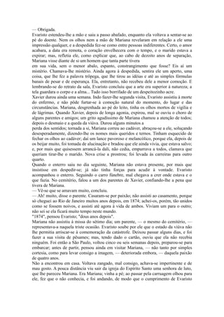 — Obrigada.
Evaristo estendeu-lhe a mão e saiu a passo abafado, enquanto ela voltava a sentar-se ao
pé do doente. Nem os olhos nem a mão de Mariana revelaram em relação a ele uma
impressão qualquer, e a despedida fez-se como entre pessoas indiferentes. Certo, o amor
acabara, a data era remota, o coração envelhecera com o tempo, e o marido estava a
expirar; mas, refletia ele, como explicar que, ao cabo de dezoito anos de separação,
Mariana visse diante de si um homem que tanta parte tivera
em sua vida, sem o menor abalo, espanto, constrangimento que fosse? Eis aí um
mistério. Chamava-lhe mistério. Ainda agora à despedida, sentira ele um aperto, uma
coisa, que lhe fez a palavra trôpega, que lhe tirou as idéias e até as simples fórmulas
banais de pesar e de esperança. Ela, entretanto, não recebeu dele a menor comoção. E
lembrando-se do retrato da sala, Evaristo concluiu que a arte era superior à natureza; a
tela guardara o corpo e a alma... Tudo isso borrifado de um despeitozinho acre.
Xavier durou ainda uma semana. Indo fazer-lhe segunda visita, Evaristo assistiu à morte
do enfermo, e não pôde furtar-se à comoção natural do momento, do lugar e das
circunstâncias. Mariana, desgrenhada ao pé do leito, tinha os olhos mortos de vigília e
de lágrimas. Quando Xavier, depois de longa agonia, expirou, mal se ouviu o choro de
alguns parentes e amigos; um grito agudíssimo de Mariana chamou a atenção de todos;
depois o desmaio e a queda da viúva. Durou alguns minutos a
perda dos sentidos; tornada a si, Mariana correu ao cadáver, abraçou-se a ele, soluçando
desesperadamente, dizendo-lhe os nomes mais queridos e ternos. Tinham esquecido de
fechar os olhos ao cadáver; daí um lance pavoroso e melancólico, porque ela, depois de
os beijar muito, foi tomada de alucinação e bradou que ele ainda vivia, que estava salvo;
e, por mais que quisessem arrancá-la dali, não cedia, empurrava a todos, clamava que
queriam tirar-lhe o marido. Nova crise a prostrou; foi levada às carreiras para outro
quarto.
Quando o enterro saiu no dia seguinte, Mariana não estava presente, por mais que
insistisse em despedir-se; já não tinha forças para acudir à vontade. Evaristo
acompanhou o enterro. Seguindo o carro fúnebre, mal chegava a crer onde estava e o
que fazia. No cemitério, falou a um dos parentes de Xavier, confiando-lhe a pena que
tivera de Mariana.
— Vê-se que se amavam muito, concluiu.
— Ah! muito, disse o parente. Casaram-se por paixão; não assisti ao casamento, porque
só cheguei ao Rio de Janeiro muitos anos depois, em 1874; achei-os, porém, tão unidos
como se fossem noivos, e assisti até agora à vida de ambos. Viviam um para o outro;
não sei se ela ficará muito tempo neste mundo.
"1874", pensou Evaristo; "dous anos depois".
Mariana não assistiu à missa do sétimo dia; um parente, — o mesmo do cemitério, —
representava-a naquela triste ocasião. Evaristo soube por ele que o estado da viúva não
lhe permitia arriscar-se à comemoração da catástrofe. Deixou passar alguns dias, e foi
fazer a sua visita de pêsames; mas, tendo dado o cartão, ouviu que ela não recebia
ninguém. Foi então a São Paulo, voltou cinco ou seis semanas depois, preparou-se para
embarcar; antes de partir, pensou ainda em visitar Mariana, — não tanto por simples
cortesia, como para levar consigo a imagem, — deteriorada embora, — daquela paixão
de quatro anos.
Não a encontrou em casa. Voltava zangado, mal consigo, achava-se impertinente e de
mau gosto. A pouca distância viu sair da igreja do Espírito Santo uma senhora de luto,
que lhe pareceu Mariana. Era Mariana; vinha a pé; ao passar pela carruagem olhou para
ele, fez que o não conhecia, e foi andando, de modo que o cumprimento de Evaristo

 