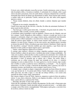 E de pé, com o dedo indicador, tocou-lhe na testa. Camilo estremeceu, como se fosse a
mão da própria sibila, e levantou-se também. A cartomante foi à cômoda, sobre a qual
estava um prato com passas, tirou um cacho destas, começou a despencá-las e comê-las,
mostrando duas fileiras de dentes que desmentiam as unhas. Nessa mesma ação comum,
a mulher tinha um ar particular. Camilo, ansioso por sair, não sabia como pagasse;
ignorava o preço.
— Passas custam dinheiro, disse ele afinal, tirando a carteira. Quantas quer mandar
buscar?
— Pergunte ao seu coração, respondeu ela.
Camilo tirou uma nota de dez mil-réis, e deu-lha. Os olhos da cartomante fuzilaram. O
preço usual era dois mil-réis.
— Vejo bem que o senhor gosta muito dela... E faz bem; ela gosta muito do senhor. Vá,
vá, tranqüilo. Olhe a escada, é escura; ponha o chapéu...
A cartomante tinha já guardado a nota na algibeira, e descia com ele, falando, com um
leve sotaque. Camilo despediu-se dela embaixo, e desceu a escada que levava à rua,
enquanto a cartomante, alegre com a paga, tornava acima, cantarolando uma barcarola.
Camilo achou o tílburi esperando; a rua estava livre. Entrou e seguiu a trote largo.
Tudo lhe parecia agora melhor, as outras cousas traziam outro aspecto, o céu estava
límpido e as caras joviais. Chegou a rir dos seus receios, que chamou pueris; recordou
os termos da carta de Vilela e reconheceu que eram íntimos e familiares. Onde é que ele
lhe descobrira a ameaça? Advertiu também que eram urgentes, e que fizera mal em
demorar-se tanto; podia ser algum negócio grave e gravíssimo.
— Vamos, vamos depressa, repetia ele ao cocheiro.
E consigo, para explicar a demora ao amigo, engenhou qualquer cousa; parece que
formou também o plano de aproveitar o incidente para tornar à antiga assiduidade... De
volta com os planos, reboavam-lhe na alma as palavras da cartomante. Em verdade, ela
adivinhara o objeto da consulta, o estado dele, a existência de um terceiro; por que não
adivinharia o resto? O presente que se ignora vale o futuro. Era assim, lentas e
contínuas, que as velhas crenças do rapaz iam tornando ao de cima, e o mistério
empolgava-o com as unhas de ferro. Às vezes queria rir, e ria de si mesmo, algo vexado;
mas a mulher, as cartas, as palavras secas e afirmativas, a exortação: — Vá, vá, ragazzo
innamorato; e no fim, ao longe, a barcarola da despedida, lenta e graciosa, tais eram os
elementos recentes, que formavam, com os antigos, uma fé nova e vivaz.
A verdade é que o coração ia alegre e impaciente, pensando nas horas felizes de outrora
e nas que haviam de vir. Ao passar pela Glória, Camilo olhou para o mar, estendeu os
olhos para fora, até onde a água e o céu dão um abraço infinito, e teve assim uma
sensação do futuro, longo, longo, interminável.
Daí a pouco chegou à casa de Vilela. Apeou-se, empurrou a porta de ferro do jardim e
entrou. A casa estava silenciosa. Subiu os seis degraus de pedra, e mal teve tempo de
bater, a porta abriu-se, e apareceu-lhe Vilela.
— Desculpa, não pude vir mais cedo; que há?
Vilela não lhe respondeu; tinha as feições decompostas; fez-lhe sinal, e foram para uma
saleta interior. Entrando, Camilo não pôde sufocar um grito de terror: — ao fundo sobre
o canapé, estava Rita morta e ensangüentada. Vilela pegou-o pela gola, e, com dois tiros
de revólver, estirou-o morto no chão.

 