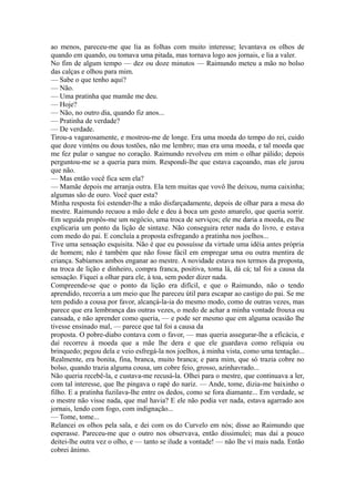 ao menos, pareceu-me que lia as folhas com muito interesse; levantava os olhos de
quando em quando, ou tomava uma pitada, mas tornava logo aos jornais, e lia a valer.
No fim de algum tempo — dez ou doze minutos — Raimundo meteu a mão no bolso
das calças e olhou para mim.
— Sabe o que tenho aqui?
— Não.
— Uma pratinha que mamãe me deu.
— Hoje?
— Não, no outro dia, quando fiz anos...
— Pratinha de verdade?
— De verdade.
Tirou-a vagarosamente, e mostrou-me de longe. Era uma moeda do tempo do rei, cuido
que doze vinténs ou dous tostões, não me lembro; mas era uma moeda, e tal moeda que
me fez pular o sangue no coração. Raimundo revolveu em mim o olhar pálido; depois
perguntou-me se a queria para mim. Respondi-lhe que estava caçoando, mas ele jurou
que não.
— Mas então você fica sem ela?
— Mamãe depois me arranja outra. Ela tem muitas que vovô lhe deixou, numa caixinha;
algumas são de ouro. Você quer esta?
Minha resposta foi estender-lhe a mão disfarçadamente, depois de olhar para a mesa do
mestre. Raimundo recuou a mão dele e deu à boca um gesto amarelo, que queria sorrir.
Em seguida propôs-me um negócio, uma troca de serviços; ele me daria a moeda, eu lhe
explicaria um ponto da lição de sintaxe. Não conseguira reter nada do livro, e estava
com medo do pai. E concluía a proposta esfregando a pratinha nos joelhos...
Tive uma sensação esquisita. Não é que eu possuísse da virtude uma idéia antes própria
de homem; não é também que não fosse fácil em empregar uma ou outra mentira de
criança. Sabíamos ambos enganar ao mestre. A novidade estava nos termos da proposta,
na troca de lição e dinheiro, compra franca, positiva, toma lá, dá cá; tal foi a causa da
sensação. Fiquei a olhar para ele, à toa, sem poder dizer nada.
Compreende-se que o ponto da lição era difícil, e que o Raimundo, não o tendo
aprendido, recorria a um meio que lhe pareceu útil para escapar ao castigo do pai. Se me
tem pedido a cousa por favor, alcançá-la-ia do mesmo modo, como de outras vezes, mas
parece que era lembrança das outras vezes, o medo de achar a minha vontade frouxa ou
cansada, e não aprender como queria, — e pode ser mesmo que em alguma ocasião lhe
tivesse ensinado mal, — parece que tal foi a causa da
proposta. O pobre-diabo contava com o favor, — mas queria assegurar-lhe a eficácia, e
daí recorreu à moeda que a mãe lhe dera e que ele guardava como relíquia ou
brinquedo; pegou dela e veio esfregá-la nos joelhos, à minha vista, como uma tentação...
Realmente, era bonita, fina, branca, muito branca; e para mim, que só trazia cobre no
bolso, quando trazia alguma cousa, um cobre feio, grosso, azinhavrado...
Não queria recebê-la, e custava-me recusá-la. Olhei para o mestre, que continuava a ler,
com tal interesse, que lhe pingava o rapé do nariz. — Ande, tome, dizia-me baixinho o
filho. E a pratinha fuzilava-lhe entre os dedos, como se fora diamante... Em verdade, se
o mestre não visse nada, que mal havia? E ele não podia ver nada, estava agarrado aos
jornais, lendo com fogo, com indignação...
— Tome, tome...
Relancei os olhos pela sala, e dei com os do Curvelo em nós; disse ao Raimundo que
esperasse. Pareceu-me que o outro nos observava, então dissimulei; mas daí a pouco
deitei-lhe outra vez o olho, e — tanto se ilude a vontade! — não lhe vi mais nada. Então
cobrei ânimo.

 