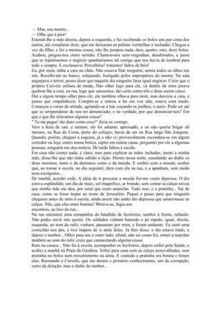 — Mas, seu mestre...
— Olhe que é pior!
Estendi-lhe a mão direita, depois a esquerda, e fui recebendo os bolos uns por cima dos
outros, até completar doze, que me deixaram as palmas vermelhas e inchadas. Chegou a
vez do filho, e foi a mesma cousa; não lhe poupou nada, dois, quatro, oito, doze bolos.
Acabou, pregou-nos outro sermão. Chamou-nos sem-vergonhas, desaforados, e jurou
que se repetíssemos o negócio apanharíamos tal castigo que nos havia de lembrar para
todo o sempre. E exclamava: Porcalhões! tratantes! faltos de brio!
Eu, por mim, tinha a cara no chão. Não ousava fitar ninguém, sentia todos os olhos em
nós. Recolhi-me ao banco, soluçando, fustigado pelos impropérios do mestre. Na sala
arquejava o terror; posso dizer que naquele dia ninguém faria igual negócio. Creio que o
próprio Curvelo enfiara de medo. Não olhei logo para ele, cá dentro de mim jurava
quebrar-lhe a cara, na rua, logo que saíssemos, tão certo como três e dous serem cinco.
Daí a algum tempo olhei para ele; ele também olhava para mim, mas desviou a cara, e
penso que empalideceu. Compôs-se e entrou a ler em voz alta; estava com medo.
Começou a variar de atitude, agitando-se à toa, coçando os joelhos, o nariz. Pode ser até
que se arrependesse de nos ter denunciado; e na verdade, por que denunciar-nos? Em
que é que lhe tirávamos alguma cousa?
" Tu me pagas! tão duro como osso!" dizia eu comigo.
Veio a hora de sair, e saímos; ele foi adiante, apressado, e eu não queria brigar ali
mesmo, na Rua do Costa, perto do colégio; havia de ser na Rua larga São Joaquim.
Quando, porém, cheguei à esquina, já o não vi; provavelmente escondera-se em algum
corredor ou loja; entrei numa botica, espiei em outras casas, perguntei por ele a algumas
pessoas, ninguém me deu notícia. De tarde faltou à escola.
Em casa não contei nada, é claro; mas para explicar as mãos inchadas, menti a minha
mãe, disse-lhe que não tinha sabido a lição. Dormi nessa noite, mandando ao diabo os
dous meninos, tanto o da denúncia como o da moeda. E sonhei com a moeda; sonhei
que, ao tornar à escola, no dia seguinte, dera com ela na rua, e a apanhara, sem medo
nem escrúpulos...
De manhã, acordei cedo. A idéia de ir procurar a moeda fez-me vestir depressa. O dia
estava esplêndido, um dia de maio, sol magnífico, ar brando, sem contar as calças novas
que minha mãe me deu, por sinal que eram amarelas. Tudo isso, e a pratinha... Saí de
casa, como se fosse trepar ao trono de Jerusalém. Piquei o passo para que ninguém
chegasse antes de mim à escola; ainda assim não andei tão depressa que amarrotasse as
calças. Não, que elas eram bonitas! Mirava-as, fugia aos
encontros, ao lixo da rua...
Na rua encontrei uma companhia do batalhão de fuzileiros, tambor à frente, rufando.
Não podia ouvir isto quieto. Os soldados vinham batendo o pé rápido, igual, direita,
esquerda, ao som do rufo; vinham, passaram por mim, e foram andando. Eu senti uma
comichão nos pés, e tive ímpeto de ir atrás deles. Já lhes disse: o dia estava lindo, e
depois o tambor... Olhei para um e outro lado; afinal, não sei como foi, entrei a marchar
também ao som do rufo, creio que cantarolando alguma cousa:
Rato na casaca... Não fui à escola, acompanhei os fuzileiros, depois enfiei pela Saúde, e
acabei a manhã na Praia da Gamboa. Voltei para casa com as calças enxovalhadas, sem
pratinha no bolso nem ressentimento na alma. E contudo a pratinha era bonita e foram
eles, Raimundo e Curvelo, que me deram o primeiro conhecimento, um da corrupção,
outro da delação; mas o diabo do tambor...

 