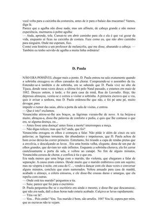 você volta para a caixinha da costureira, antes de ir para o balaio das mucamas? Vamos,
diga lá.
Parece que a agulha não disse nada; mas um alfinete, de cabeça grande e não menor
experiência, murmurou à pobre agulha:
— Anda, aprende, tola. Cansas-te em abrir caminho para ela e ela é que vai gozar da
vida, enquanto aí ficas na caixinha de costura. Faze como eu, que não abro caminho
para ninguém. Onde me espetam, fico.
Contei esta história a um professor de melancolia, que me disse, abanando a cabeça: —
Também eu tenho servido de agulha a muita linha ordinária!

D. Paula
NÃO ERA POSSÍVEL chegar mais a ponto. D. Paula entrou na sala exatamente quando
a sobrinha enxugava os olhos cansados de chorar. Compreende-se o assombro da tia.
Entender-se-á também o da sobrinha, em se sabendo que D. Paula vive no alto da
Tijuca, donde raras vezes desce; a última foi pelo Natal passado, e estamos em maio de
1882. Desceu ontem, à tarde, e foi para casa da irmã, Rua do Lavradio. Hoje, tão
depressa almoçou, vestiu-se e correu a visitar a sobrinha. A primeira escrava que a viu,
quis ir avisar a senhora, mas D. Paula ordenou-lhe que não, e foi pé ante pé, muito
devagar, para
impedir o rumor das saias, abriu a porta da sala de visitas, e entrou.
— Que é isto? exclamou.
Venancinha atirou-se-lhe aos braços, as lágrimas vieram-lhe de novo. A tia beijou-a
muito, abraçou-a, disse-lhe palavras de conforto e pediu, e quis que lhe contasse o que
era, se alguma doença, ou...
— Antes fosse uma doença! antes fosse a morte! interrompeu a moça.
— Não digas tolices; mas que foi? anda, que foi?
Venancinha enxugou os olhos e começou a falar. Não pôde ir além de cinco ou seis
palavras; as lágrimas tornaram, tão abundantes e impetuosas, que D. Paula achou de
bom aviso deixá-las correr primeiro. Entretanto, foi tirando a capa de rendas pretas que
a envolvia, e descalçando as luvas . Era uma bonita velha, elegante, dona de um par de
olhos grandes, que deviam ter sido infinitos. Enquanto a sobrinha chorava, ela foi cerrar
cautelosamente a porta da sala, e voltou ao canapé. No fim de alguns minutos,
Venancinha cessou de chorar, e confiou à tia o que era.
Era nada menos que uma briga com o marido, tão violenta, que chegaram a falar de
separação. A causa eram ciúmes. Desde muito que o marido embirrava com um sujeito;
mas na véspera à noite, em casa do C..., vendo-a dançar com ele duas vezes e conversar
alguns minutos, concluiu que eram namorados. Voltou amuado para casa de manhã,
acabado o almoço, a cólera estourou, e ele disse-lhe cousas duras e amargas, que ela
repeliu com outras.
— Onde está teu marido? perguntou a tia.
— Saiu; parece que foi para o escritório.
D. Paula perguntou-lhe se o escritório era ainda o mesmo, e disse-lhe que descansasse,
que não era nada, dali a duas horas tudo estaria acabado. Calçava as luvas rapidamente.
— Titia vai lá?
— Vou... Pois então? Vou. Teu marido é bom, são arrufos. 104? Vou lá; espera por mim,
que as escravas não te vejam.

 