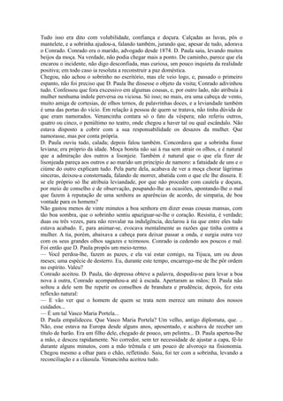 Tudo isso era dito com volubilidade, confiança e doçura. Calçadas as luvas, pôs o
mantelete, e a sobrinha ajudou-a, falando também, jurando que, apesar de tudo, adorava
o Conrado. Conrado era o marido, advogado desde 1874. D. Paula saiu, levando muitos
beijos da moça. Na verdade, não podia chegar mais a ponto. De caminho, parece que ela
encarou o incidente, não digo desconfiada, mas curiosa, um pouco inquieta da realidade
positiva; em todo caso ia resoluta a reconstruir a paz doméstica.
Chegou, não achou o sobrinho no escritório, mas ele veio logo, e, passado o primeiro
espanto, não foi preciso que D. Paula lhe dissesse o objeto da visita; Conrado adivinhou
tudo. Confessou que fora excessivo em algumas cousas, e, por outro lado, não atribuía à
mulher nenhuma índole perversa ou viciosa. Só isso; no mais, era uma cabeça de vento,
muito amiga de cortesias, de olhos ternos, de palavrinhas doces, e a leviandade também
é uma das portas do vício. Em relação à pessoa de quem se tratava, não tinha dúvida de
que eram namorados. Venancinha contara só o fato da véspera; não referiu outros,
quatro ou cinco, o penúltimo no teatro, onde chegou a haver tal ou qual escândalo. Não
estava disposto a cobrir com a sua responsabilidade os desazos da mulher. Que
namorasse, mas por conta própria.
D. Paula ouviu tudo, calada; depois falou também. Concordava que a sobrinha fosse
leviana; era próprio da idade. Moça bonita não sai à rua sem atrair os olhos, e é natural
que a admiração dos outros a lisonjeie. Também é natural que o que ela fizer de
lisonjeada pareça aos outros e ao marido um princípio de namoro: a fatuidade de uns e o
ciúme do outro explicam tudo. Pela parte dela, acabava de ver a moça chorar lágrimas
sinceras, deixou-a consternada, falando de morrer, abatida com o que ele lhe dissera. E
se ele próprio só lhe atribuía leviandade, por que não proceder com cautela e doçura,
por meio de conselho e de observação, poupando-lhe as ocasiões, apontando-lhe o mal
que fazem à reputação de uma senhora as aparências de acordo, de simpatia, de boa
vontade para os homens?
Não gastou menos de vinte minutos a boa senhora em dizer essas cousas mansas, com
tão boa sombra, que o sobrinho sentiu apaziguar-se-lhe o coração. Resistia, é verdade;
duas ou três vezes, para não resvalar na indulgência, declarou à tia que entre eles tudo
estava acabado. E, para animar-se, evocava mentalmente as razões que tinha contra a
mulher. A tia, porém, abaixava a cabeça para deixar passar a onda, e surgia outra vez
com os seus grandes olhos sagazes e teimosos. Conrado ia cedendo aos poucos e mal.
Foi então que D. Paula propôs um meio-termo.
— Você perdoa-lhe, fazem as pazes, e ela vai estar comigo, na Tijuca, um ou dous
meses; uma espécie de desterro. Eu, durante este tempo, encarrego-me de lhe pôr ordem
no espírito. Valeu?
Conrado aceitou. D. Paula, tão depressa obteve a palavra, despediu-se para levar a boa
nova à outra, Conrado acompanhou-a até à escada. Apertaram as mãos; D. Paula não
soltou a dele sem lhe repetir os conselhos de brandura e prudência; depois, fez esta
reflexão natural:
— E vão ver que o homem de quem se trata nem merece um minuto dos nossos
cuidados...
— É um tal Vasco Maria Portela...
D. Paula empalideceu. Que Vasco Maria Portela? Um velho, antigo diplomata, que. ..
Não, esse estava na Europa desde alguns anos, aposentado, e acabava de receber um
título de barão. Era um filho dele, chegado de pouco, um pelintra... D. Paula apertou-lhe
a mão, e desceu rapidamente. No corredor, sem ter necessidade de ajustar a capa, fê-lo
durante alguns minutos, com a mão trêmula e um pouco de alvoroço na fisionomia.
Chegou mesmo a olhar para o chão, refletindo. Saiu, foi ter com a sobrinha, levando a
reconciliação e a cláusula. Venancinha aceitou tudo.

 
