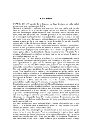 Entre Santos
QUANDO EU ERA capelão de S. Francisco de Paula (contava um padre velho)
aconteceu-me uma aventura extraordinária.
Morava ao pé da igreja, e recolhi-me tarde, uma noite. Nunca me recolhi tarde que não
fosse ver primeiro se as portas do templo estavam bem fechadas. Achei-as bem
fechadas, mas lobriguei luz por baixo delas. Corri assustado à procura da ronda; não a
achei, tornei atrás e fiquei no adro, sem saber que fizesse. A luz, sem ser muito intensa,
era-o demais para ladrões; além disso notei que era fixa e igual, não andava de um lado
para outro, como seria a das velas ou lanternas de pessoas que estivessem roubando. O
mistério arrastou-me; fui a casa buscar as chaves da sacristia (o sacristão tinha ido
passar a noite em Niterói), benzi-me primeiro, abri a porta e entrei.
O corredor estava escuro. Levava comigo uma lanterna e caminhava devagarinho,
calando o mais que podia o rumor dos sapatos. A primeira e a segunda porta que
comunicam com a igreja estavam fechadas; mas via-se a mesma luz e, porventura, mais
intensa que do lado da rua. Fui andando, até que dei com a terceira porta aberta. Pus a
um canto a lanterna, com o meu lenço por cima, para que me não vissem de dentro, e
aproximei-me a espiar o que era.
Detive-me logo. Com efeito, só então adverti que viera inteiramente desarmado e que ia
correr grande risco aparecendo na igreja sem mais defesa que as duas mãos. Correram
ainda alguns minutos. Na igreja a luz era a mesma, igual e geral, e de uma cor de leite
que não tinha a luz das velas. Ouvi também vozes, que ainda mais me atrapalharam, não
cochichadas nem confusas, mas regulares, claras e tranqüilas, à maneira de conversação.
Não pude entender logo o que diziam. No meio disto, assaltou-me uma idéia que me fez
recuar. Como naquele tempo os cadáveres eram sepultados nas igrejas, imaginei que a
conversação podia ser de defuntos. Recuei espavorido, e só passado algum tempo, é que
pude reagir e chegar outra vez à porta, dizendo a mim mesmo que semelhante idéia era
um disparate. A realidade ia dar-me cousa mais assombrosa que um diálogo de mortos.
Encomendei-me a Deus, benzi-me outra vez e fui andando, sorrateiramente,
encostadinho à parede, até entrar. Vi então uma cousa extraordinária.
Dois dos três santos do outro lado, S. José e S. Miguel (à direita de quem entra na igreja
pela porta da frente), tinham descido dos nichos e estavam sentados nos seus altares. As
dimensões não eram as das próprias imagens, mas de homens. Falavam para o lado de
cá, onde estão os altares de S. João Batista e S. Francisco de Sales. Não posso descrever
o que senti. Durante algum tempo, que não chego a calcular, fiquei sem ir para diante
nem para trás, arrepiado e trêmulo. Com certeza, andei beirando o abismo da loucura, e
não caí nele por misericórdia divina. Que perdi a consciência de mim mesmo e de toda
outra realidade que não fosse aquela, tão nova e tão única, posso afirmá-lo; só assim se
explica a temeridade corn
que, dali a algum tempo, entrei mais pela igreja, a fim de olhar também para o lado
oposto. Vi aí a mesma cousa: S. Francisco de Sales e S. João, descidos dos nichos,
sentados nos altares e falando com os outros santos.
Tinha sido tal a minha estupefação que eles continuaram a falar, creio eu, sem que eu
sequer ouvisse o rumor das vozes. Pouco a pouco, adquiri a percepção delas e pude
compreender que não tinham interrompido a conversação; distingui-as, ouvi claramente
as palavras, mas não pude colher desde logo o sentido. Um dos santos, falando para o
lado do altar-mor, fez-me voltar a cabeça, e vi então que S. Francisco de Paula, o orago

 