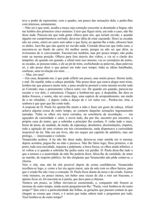 teve o poder de representar, com o quadro, um pouco das sensações dela; e pediu-lhas
com interesse, astutamente.
—Não sei o que senti, acudiu a moça cuja comoção crescente ia desatando a língua; não
me lembro dos primeiros cinco minutos. Creio que fiquei séria; em todo o caso, não lhe
disse nada. Pareceu-me que toda gente olhava para nós, que teriam ouvido, e quando
alguém me cumprimentava sorrindo, dava-me idéia de estar caçoando. Desci as escadas
não sei como, entrei no carro sem saber o que fazia; ao apertar-lhe a mão, afrouxei bem
os dedos. Juro-lhe que não queria ter ouvido nada. Conrado disse-me que tinha sono, e
encostou-se ao fundo do carro; foi melhor assim, porque eu não sei que diria, se
tivéssemos de ir conversando. Encostei-me também, mas por pouco tempo; não podia
estar na mesma posição. Olhava para fora através dos vidros, e via só o clarão dos
lampiões, de quando em quando, e afinal nem isso mesmo; via os corredores do teatro,
as escadas, as pessoas todas, e ele ao pé de mim, cochichando as palavras, duas palavras
só, e não posso dizer o que pensei em todo esse tempo; tinha as idéias baralhadas,
confusas, uma revolução em mim . . .
— Mas, em casa?
—Em casa, despindo-me, é que pude refletir um pouco, mas muito pouco. Dormi tarde,
e mal. De manhã, tinha a cabeça aturdida. Não posso dizer que estava alegre nem triste,
lembro-me que pensava muito nele, e para arredá-lo prometi a mim mesma revelar tudo
ao Conrado; mas o pensamento voltava outra vez. De quando em quando, parecia-me
escutar a voz dele, e estremecia. Cheguei a lembrar-me que, à despedida, lhe dera os
dedos frouxos, e sentia, não sei como diga, uma espécie de arrependimento, um medo
de o ter ofendido... e depois vinha o desejo de o ver outra vez... Perdoe-me, titia; a
senhora é que quer que lhe conte tudo.
A resposta de D. Paula foi apertar-lhe muito a mão e fazer um gesto de cabeça. Afinal
achava alguma cousa de outro tempo, ao contacto daquelas sensações ingenuamente
narradas. Tinha os olhos ora meio cerrados, na sonolência da recordação, — ora
aguçados de curiosidade e calor, e ouvia tudo, dia por dia, encontro por encontro, a
própria cena do teatro, que a sobrinha a princípio lhe ocultara. E vinha tudo o mais,
horas de ânsia, de saudade, de medo, de esperança, desalentos, dissimulações, ímpetos,
toda a agitação de uma criatura em tais circunstâncias, nada dispensava a curiosidade
insaciável da tia. Não era um livro, não era sequer um capítulo de adultério, mas um
prólogo, — interessante e violento.
Venancinha acabou. A tia não lhe disse nada, deixou-se estar metida em si mesma;
depois acordou, pegou-lhe na mão e puxou-a. Não lhe falou logo; fitou primeiro, e de
perto, toda essa mocidade, inquieta e palpitante, a boca fresca, os olhos ainda infinitos, e
só voltou a si quando a sobrinha lhe pediu outra vez perdão. D. Paula disse-lhe tudo o
que a ternura e a austeridade da mãe lhe poderia dizer, falou-lhe de castidade, de amor
ao marido, de respeito público; foi tão eloqüente que Venancinha não pôde conter-se, e
chorou.
Veio o chá, mas não há chá possível depois de certas confidências. Venancinha
recolheu-se logo, e, como a luz era agora maior, saiu da sala com os olhos baixos, para
que o criado lhe não visse a comoção. D. Paula ficou diante da mesa e do criado. Gastou
vinte minutos, ou pouco menos, em beber uma xícara de chá e roer um biscouto, e
apenas ficou só, foi encostar-se à janela, que dava para a chácara.
Ventava um pouco, as folhas moviam-se sussurrando, e, conquanto não fossem as
mesmas do outro tempo, ainda assim perguntavam-lhe: "Paula, você lembra-se do outro
tempo?" Que esta é a particularidade das folhas, as gerações que passam contam às que
chegam as cousas que viram, e é assim que todas sabem tudo e perguntam por tudo.
Você lembra-se do outro tempo?

 