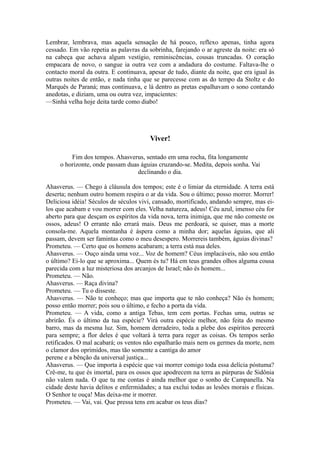 Lembrar, lembrava, mas aquela sensação de há pouco, reflexo apenas, tinha agora
cessado. Em vão repetia as palavras da sobrinha, farejando o ar agreste da noite: era só
na cabeça que achava algum vestígio, reminiscências, cousas truncadas. O coração
empacara de novo, o sangue ia outra vez com a andadura do costume. Faltava-lhe o
contacto moral da outra. E continuava, apesar de tudo, diante da noite, que era igual às
outras noites de então, e nada tinha que se parecesse com as do tempo da Stoltz e do
Marquês de Paraná; mas continuava, e lá dentro as pretas espalhavam o sono contando
anedotas, e diziam, uma ou outra vez, impacientes:
—Sinhá velha hoje deita tarde como diabo!

Viver!
Fim dos tempos. Ahasverus, sentado em uma rocha, fita longamente
o horizonte, onde passam duas águias cruzando-se. Medita, depois sonha. Vai
declinando o dia.
Ahasverus. — Chego à cláusula dos tempos; este é o limiar da eternidade. A terra está
deserta; nenhum outro homem respira o ar da vida. Sou o último; posso morrer. Morrer!
Deliciosa idéia! Séculos de séculos vivi, cansado, mortificado, andando sempre, mas eilos que acabam e vou morrer com eles. Velha natureza, adeus! Céu azul, imenso céu for
aberto para que desçam os espíritos da vida nova, terra inimiga, que me não comeste os
ossos, adeus! O errante não errará mais. Deus me perdoará, se quiser, mas a morte
consola-me. Aquela montanha é áspera como a minha dor; aquelas águias, que ali
passam, devem ser famintas como o meu desespero. Morrereis também, águias divinas?
Prometeu. — Certo que os homens acabaram; a terra está nua deles.
Ahasverus. — Ouço ainda uma voz... Voz de homem? Céus implacáveis, não sou então
o último? Ei-lo que se aproxima... Quem és tu? Há em teus grandes olhos alguma cousa
parecida com a luz misteriosa dos arcanjos de Israel; não és homem...
Prometeu. — Não.
Ahasverus. — Raça divina?
Prometeu. — Tu o disseste.
Ahasverus. — Não te conheço; mas que importa que te não conheça? Não és homem;
posso então morrer; pois sou o último, e fecho a porta da vida.
Prometeu. — A vida, como a antiga Tebas, tem cem portas. Fechas uma, outras se
abrirão. És o último da tua espécie? Virá outra espécie melhor, não feita do mesmo
barro, mas da mesma luz. Sim, homem derradeiro, toda a plebe dos espíritos perecerá
para sempre; a flor deles é que voltará à terra para reger as coisas. Os tempos serão
retificados. O mal acabará; os ventos não espalharão mais nem os germes da morte, nem
o clamor dos oprimidos, mas tão somente a cantiga do amor
perene e a bênção da universal justiça...
Ahasverus. — Que importa à espécie que vai morrer comigo toda essa delícia póstuma?
Crê-me, tu que és imortal, para os ossos que apodrecem na terra as púrpuras de Sidônia
não valem nada. O que tu me contas é ainda melhor que o sonho de Campanella. Na
cidade deste havia delitos e enfermidades; a tua exclui todas as lesões morais e físicas.
O Senhor te ouça! Mas deixa-me ir morrer.
Prometeu. — Vai, vai. Que pressa tens em acabar os teus dias?

 