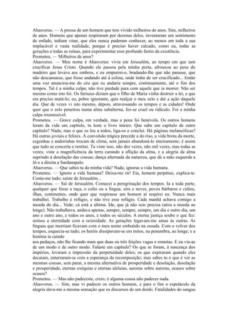 Ahasverus. — A pressa de um homem que tem vivido milheiros de anos. Sim, milheiros
de anos. Homens que apenas respiraram por dezenas deles, inventaram um sentimento
de enfado, tedium vitae, que eles nunca puderam conhecer, ao menos em toda a sua
implacável e vasta realidade, porque é preciso haver calcado, como eu, todas as
gerações e todas as ruínas, para experimentar esse profundo fastio da existência.
Prometeu. — Milheiros de anos?
Ahasverus. — Meu nome é Ahasverus: vivia em Jerusalém, ao tempo em que iam
crucificar Jesus Cristo. Quando ele passou pela minha porta, afrouxou ao peso do
madeiro que levava aos ombros, e eu empurrei-o, bradando-lhe que não parasse, que
não descansasse, que fosse andando até à colina, onde tinha de ser crucificado... Então
uma voz anunciou-me do céu que eu andaria sempre, continuamente, até o fim dos
tempos. Tal é a minha culpa; não tive piedade para com aquele que ia morrer. Não sei
mesmo como isto foi. Os fariseus diziam que o filho de Maria vinha destruir a lei, e que
era preciso matá-lo; eu, pobre ignorante, quis realçar o meu zelo e daí a ação daquele
dia. Que de vezes vi isto mesmo, depois, atravessando os tempos e as cidades! Onde
quer que o zelo penetrou numa alma subalterna, fez-se cruel ou ridículo. Foi a minha
culpa irremissível.
Prometeu. — Grave culpa, em verdade, mas a pena foi benévola. Os outros homens
leram da vida um capítulo, tu leste o livro inteiro. Que sabe um capítulo de outro
capítulo? Nada; mas o que os leu a todos, liga-os e conclui. Há páginas melancólicas?
Há outras joviais e felizes. À convulsão trágica precede a do riso, a vida brota da morte,
cegonhas e andorinhas trocam de clima, sem jamais abandoná-lo inteiramente; é assim
que tudo se concerta e restitui. Tu viste isso, não dez vezes, não mil vezes, mas todas as
vezes; viste a magnificência da terra curando a aflição da alma, e a alegria da alma
suprindo à desolação das cousas; dança alternada da natureza, que dá a mão esquerda a
Jó e a direita a Sardanapalo.
Ahasverus. — Que sabes tu da minha vida? Nada; ignoras a vida humana.
Prometeu. — Ignoro a vida humana? Deixa-me rir! Eia, homem perpétuo, explica-te.
Conta-me tudo; saíste de Jerusalém...
Ahasverus. — Saí de Jerusalém. Comecei a peregrinação dos tempos. Ia a toda parte,
qualquer que fosse a raça, o culto ou a língua; sóis e neves, povos bárbaros e cultos,
ilhas, continentes, onde quer que respirasse um homem aí respirei eu. Nunca mais
trabalhei. Trabalho é refúgio, e não tive esse refúgio. Cada manhã achava comigo a
moeda do dia... Vede; cá está a última. Ide, que já não sois precisa (atira a moeda ao
longe). Não trabalhava, andava apenas, sempre, sempre, sempre, um dia e outro dia, um
ano e outro ano, e todos os anos, e todos os séculos. A eterna justiça soube o que fez:
somou a eternidade com a ociosidade. As gerações legavam-me umas às outras. As
línguas que morriam ficavam com o meu nome embutido na ossada. Com o volver dos
tempos, esquecia-se tudo; os heróis dissipavam-se em mitos, na penumbra, ao longe; e a
história ia caindo
aos pedaços, não lhe ficando mais que duas ou três feições vagas e remotas. E eu via-as
de um modo e de outro modo. Falaste em capítulo? Os que se foram, à nascença dos
impérios, levaram a impressão da perpetuidade deles; os que expiraram quando eles
decaíam, enterraram-se com a esperança da recomposição; mas sabes tu o que é ver as
mesmas cousas, sem parar, a mesma alternativa de prosperidade e desolação, desolação
e prosperidade, eternas exéquias e eternas aleluias, auroras sobre auroras, ocasos sobre
ocasos?
Prometeu. — Mas não padeceste, creio; é alguma cousa não padecer nada.
Ahasverus. — Sim, mas vi padecer os outros homens, e para o fim o espetáculo da
alegria dava-me a mesma sensação que os discursos de um doido. Fatalidades do sangue

 