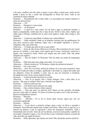 e da carne, conflitos sem fim, tudo vi passar a meus olhos, a ponto que a noite me fez
perder o gosto ao dia, e acabo não distinguindo as flores das urzes. Tudo se me
confunde na retina enfarada.
Prometeu. — Pessoalmente não te doeu nada; e eu que padeci por tempos inúmeros o
efeito da cólera divina?
Ahasverus. — Tu?
Prometeu. — Prometeu é o meu nome.
Ahasverus. — Tu Prometeu?
Prometeu. — E qual foi o meu crime? Fiz de lodo e água os primeiros homens, e
depois, compadecido, roubei para eles o fogo do céu. Tal foi o meu crime. Júpiter, que
então regia o Olimpo, condenou-me ao mais cruel suplício. Anda, sobe comigo a este
rochedo.
Ahasverus. — Contas-me uma fábula. Conheço esse sonho helênico.
Prometeu. — Velho incrédulo! Anda ver as próprias correntes que me agrilhoaram; foi
uma pena excessiva para nenhuma culpa; mas a divindade orgulhosa e terrível...
Chegamos, olha, aqui estão elas...
Ahasverus. — O tempo que tudo rói não as quis então?
Prometeu. — Eram de mão divina; fabricou-as Vulcano. Dois emissários do céu vieram
atar-me ao rochedo, e uma águia, como aquela que lá corta o horizonte, comia-me o
fígado, sem consumi-lo nunca. Durou isto tempos que não contei. Não, não podes
imaginar este suplício...
Ahasverus. — Não me iludes? Tu Prometeu? Não foi então um sonho da imaginação
antiga?
Prometeu. — Olha bem para mim, palpa estas mãos. Vê se existo.
Ahasverus. — Moisés mentiu-me. Tu Prometeu, criador dos primeiros homens?
Prometeu. — Foi o meu crime.
Ahasverus. — Sim, foi o teu crime, artífice do inferno; foi o teu crime inexpiável. Aqui
devias ter ficado por todos os tempos, agrilhoado e devorado, tu, origem dos males que
me afligiram. Careci de piedade, é certo; mas tu, que me trouxeste à existência,
divindade perversa, foste a causa original de tudo.
Prometeu. — A morte próxima obscurece-te a razão.
Ahasverus. — Sim, és tu mesmo, tens a fronte olímpica, forte e belo titão: és tu
mesmo... São estas as cadeias? Não vejo o sinal das tuas lágrimas.
Prometeu. — Chorei-as pela tua raça.
Ahasverus. — Ela chorou muito mais por tua culpa.
Prometeu. — Ouve, último homem, último ingrato!
Ahasverus. — Para que quero eu palavras tuas? Quero os teus gemidos, divindade
perversa. Aqui estão as cadeias. Vê como as levanto nas mãos; ouve o tinir dos ferros...
Quem te desagrilhoou outrora?
Prometeu. — Hércules.
Ahasverus. — Hércules... Vê se ele te presta igual serviço, agora que vais ser
novamente agrilhoado.
Prometeu. — Deliras.
Ahasverus. — O céu deu-te o primeiro castigo; agora a terra vai dar-te o segundo e
derradeiro. Nem Hércules poderá mais romper estes ferros. Olha como os agito no ar, à
maneira de plumas; é que eu represento a força dos desesperos milenários. Toda a
humanidade está em mim. Antes de cair no abismo, escreverei nesta pedra o epitáfio de
um mundo. Chamarei a águia, e ela virá; dir-lhe-ei que o derradeiro homem, ao partir da
vida, deixa-lhe um regalo de deuses.
Prometeu. — Pobre ignorante, que rejeitas um trono! Não, não podes mesmo rejeitá-lo.

 