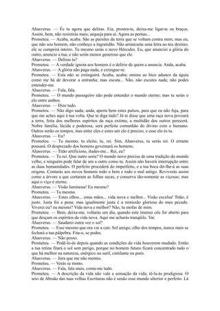 Ahasverus. — És tu agora que deliras. Eia, prostra-te, deixa-me ligar-te os braços.
Assim, bem, não resistirás mais; arqueja para aí. Agora as pernas...
Prometeu. — Acaba, acaba. São as paixões da terra que se voltam contra mim; mas eu,
que não sou homem, não conheço a ingratidão. Não arrancarás uma letra ao teu destino,
ele se cumprirá inteiro. Tu mesmo serás o novo Hércules. Eu, que anunciei a glória do
outro, anuncio a tua; e não serás menos generoso que ele.
Ahasverus. — Deliras tu?
Prometeu. — A verdade ignota aos homens é o delírio de quem a anuncia. Anda, acaba.
Ahasverus. — A glória não paga nada, e extingue-se.
Prometeu. — Esta não se extinguirá. Acaba, acaba; ensina ao bico adunco da águia
como me há de devorar a entranha; mas escuta... Não, não escutes nada; não podes
entender-me.
Ahasverus. — Fala, fala.
Prometeu. — O mundo passageiro não pode entender o mundo eterno; mas tu serás o
elo entre ambos.
Ahasverus. — Dize tudo.
Prometeu. — Não digo nada; anda, aperta bem estes pulsos, para que eu não fuja, para
que me aches aqui à tua volta. Que te diga tudo? Já te disse que uma raça nova povoará
a terra, feita dos melhores espíritos da raça extinta; a multidão dos outros perecerá.
Nobre família, lúcida e poderosa, será perfeita comunhão do divino com o humano.
Outros serão os tempos, mas entre eles e estes um elo é preciso, e esse elo és tu.
Ahasverus. — Eu?
Prometeu. — Tu mesmo, tu eleito, tu, rei. Sim, Ahasverus, tu serás rei. O errante
pousará. O desprezado dos homens governará os homens.
Ahasverus. — Titão artificioso, iludes-me... Rei, eu?
Prometeu. — Tu rei. Que outro seria? O mundo novo precisa de uma tradição do mundo
velho, e ninguém pode falar de um a outro como tu. Assim não haverá interrupção entre
as duas humanidades. O perfeito procederá do imperfeito, e a tua boca dir-lhe-á as suas
origens. Contarás aos novos homens todo o bem e todo o mal antigo. Reviverás assim
como a árvore a que cortaram as folhas secas, e conserva tão-somente as viçosas; mas
aqui o viço é eterno.
Ahasverus. — Visão luminosa! Eu mesmo?
Prometeu. — Tu mesmo.
Ahasverus. — Estes olhos... estas mãos... vida nova e melhor... Visão excelsa! Titão, é
justo. Justa foi a pena; mas igualmente justa é a remissão gloriosa do meu pecado.
Viverei eu? eu mesmo? Vida nova e melhor? Não, tu mofas de mim.
Prometeu. — Bem, deixa-me, voltarás um dia, quando este imenso céu for aberto para
que desçam os espíritos da vida nova. Aqui me acharás tranqüilo. Vai.
Ahasverus. — Saudarei outra vez o sol?
Prometeu. — Esse mesmo que ora vai a cair. Sol amigo, olho dos tempos, nunca mais se
fechará a tua pálpebra. Fita-o, se podes.
Ahasverus. — Não posso.
Prometeu. — Podê-lo-ás depois quando as condições da vida houverem mudado. Então
a tua retina fitará o sol sem perigo, porque no homem futuro ficará concentrado tudo o
que há melhor na natureza, enérgico ou sutil, cintilante ou puro.
Ahasverus. — Jura que me não mentes.
Prometeu. — Verás se minto.
Ahasverus. — Fala, fala mais, conta-me tudo.
Prometeu. — A descrição da vida não vale a sensação da vida; tê-la-ás prodigiosa. O
seio de Abraão das tuas velhas Escrituras não é senão esse mundo ulterior e perfeito. Lá

 