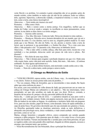 verás David e os profetas. Lá contarás à gente estupefata não só as grandes ações do
mundo extinto, como também os males que ela não há de conhecer, lesão ou velhice,
dolo, egoísmo, hipocrisia, a aborrecida vaidade, a inopinável toleima e o resto. A alma
terá, como a terra, uma túnica incorruptível.
Ahasverus. — Verei ainda este imenso céu azul!
Prometeu. — Olha como é belo.
Ahasverus. — Belo e sereno como a eterna justiça. Céu magnífico, melhor que as
tendas de Cedar, ver-te-ei ainda e sempre; tu recolherás os meus pensamentos, como
outrora; tu me darás os dias claros e as noites amigas...
Prometeu. — Auroras sobre auroras.
Ahasverus. — Eia, fala, fala mais. Conta-me tudo. Deixa-me desatar-te estas cadeias...
Prometeu. — Desata-as, Hércules novo, homem derradeiro de um mundo, que vás ser o
primeiro de outro. É o teu destino; nem tu nem eu, ninguém poderá mudá-lo. És mais
ainda que o teu Moisés. Do alto do Nebo, viu ele, prestes a morrer, toda a terra de
Jericó, que ia pertencer à sua posteridade; e o Senhor lhe disse: "Tu a viste com teus
olhos, e não passarás a ela." Tu passarás a ela, Ahasverus; tu habitarás Jericó.
Ahasverus. — Põe a mão sobre a minha cabeça, olha bem para mim; incute-me a tua
realidade e a tua predição; deixa-me sentir um pouco da vida nova e plena... Rei
disseste?
Prometeu. — Rei eleito de uma raça eleita.
Ahasverus. — Não é demais para resgatar o profundo desprezo em que vivi. Onde uma
vida cuspiu lama, outra vida porá uma auréola. Anda, fala mais... fala mais... (Continua
sonhando. As duas águias aproximam-se.)
Uma águia. — Ai, ai, ai deste último homem, está morrendo e ainda sonha com a vida.
A outra. — Nem ele a odiou tanto, senão porque a amava muito.

O Cônego ou Metafísica do Estilo
— "VEM DO LÍBANO, esposa minha, vem do Líbano, vem... As mandrágoras, deram
o seu cheiro. Temos às nossas portas toda casta de pombos..."
— "Eu vos conjuro, filhas de Jerusalém, que se encontrardes o meu amado, lhe façais
saber que estou enferma de amor..."
Era assim, com essa melodia do velho drama de Judá, que procuravam um ao outro na
cabeça do Cônego Matias um substantivo e um adjetivo... Não me interrompas, leitor
precipitado; sei que não acreditas em nada do que vou dizer. Di-lo-ei, contudo, a
despeito da tua pouca fé, porque o dia da conversão pública há de chegar.
Nesse dia, — cuido que por volta de 2222, — o paradoxo despirá as asas para vestir a
japona de uma verdade comum. Então esta página merecerá, mais que favor, apoteose.
Hão de traduzi-la em todas as línguas. As academias e institutos farão dela um pequeno
livro, para uso dos séculos, papel de bronze, corte-dourado, letras de opala embutidas, e
capa de prata fosca. Os governos decretarão que ela seja ensinada nos ginásios e liceus.
As filosofias queimarão todas as doutrinas anteriores, ainda as mais definitivas, e
abraçarão esta psicologia nova, única verdadeira, e tudo estará acabado. Até lá passarei
por tonto, como se vai ver.
Matias, cônego honorário e pregador efetivo, estava compondo um sermão quando
começou o idílio psíquico. Tem quarenta anos de idade, e vive entre livros e livros para
os lados da Gamboa. Vieram encomendar-lhe o sermão para certa festa próxima; ele que
se regalava então com uma grande obra espiritual, chegada no último paquete, recusou o
encargo; mas instaram tanto, que aceitou.
— Vossa Reverendíssima faz isto brincando, disse o principal dos festeiros.

 