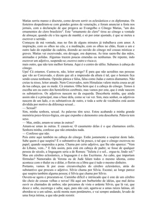 Matias sorriu manso e discreto, como devem sorrir os eclesiásticos e os diplomatas. Os
festeiros despediram-se com grandes gestos de veneração, e foram anunciar a festa nos
jornais, com a declaração de que pregava ao Evangelho o Cônego Matias, "um dos
ornamentos do clero brasileiro". Este "ornamento do clero" tirou ao cônego a vontade
de almoçar, quando ele o leu agora de manhã; e só por estar ajustado, é que se meteu a
escrever o sermão.
Começou de má vontade, mas no fim de alguns minutos já trabalhava com amor. A
inspiração, com os olhos no céu, e a meditação, com os olhos no chão, ficam a um e
outro lado do espaldar da cadeira, dizendo ao ouvido do cônego mil cousas místicas e
graves. Matias vai escrevendo, ora devagar, ora depressa. As tiras saem-lhe das mãos,
animadas e polidas. Algumas trazem poucas emendas ou nenhumas. De repente, indo
escrever um adjetivo, suspende-se; escreve outro e risca-o;
mais outro, que não tem melhor fortuna. Aqui é o centro do idílio. Subamos à cabeça do
cônego.
Upa! Cá estamos. Custou-te, não, leitor amigo? É para que não acredites nas pessoas
que vão ao Corcovado, e dizem que ali a impressão da altura é tal, que o homem fica
sendo cousa nenhuma. Opinião pânica e falsa, falsa como Judas e outros diamantes. Não
creias tu nisso, leitor amado. Nem Corcovados, nem Himalaias valem muita cousa ao pé
da tua cabeça, que os mede. Cá estamos. Olha bem que é a cabeça do cônego. Temos à
escolha um ou outro dos hemisférios cerebrais; mas vamos por este, que é onde nascem
os substantivos. Os adjetivos nascem no da esquerda. Descoberta minha, que ainda
assim não é a principal, mas a base dela, como se vai ver. Sim, meu senhor, os adjetivos
nascem de um lado, e os substantivos de outro, e toda a sorte de vocábulos está assim
dividida por motivo da diferença sexual...
— Sexual?
Sim, minha senhora, sexual. As palavras têm sexo. Estou acabando a minha grande
memória psico-léxico-lógica, em que exponho e demonstro esta descoberta. Palavra tem
sexo.
— Mas, então, amam-se umas às outras?
Amam-se umas às outras. E casam-se. O casamento delas é o que chamamos estilo.
Senhora minha, confesse que não entendeu nada.
— Confesso que não.
Pois entre aqui também na cabeça do cônego. Estão justamente a suspirar deste lado.
Sabe quem é que suspira? É o substantivo de há pouco, o tal que o cônego escreveu no
papel, quando suspendeu a pena. Chama por certo adjetivo, que lhe não aparece: "Vem
do Líbano, vem..." E fala assim, pois está em cabeça de padre; se fosse de qualquer
pessoa do século, a linguagem seria a de Romeu: "Julieta é o sol... ergue-te, lindo sol."
Mas em cérebro eclesiástico, a linguagem é a das Escrituras. Ao cabo, que importam
fórmulas? Namorados de Verona ou de Judá falam todos o mesmo idioma, como
acontece com o thaler ou o dólar, o florim ou a libra que é tudo o mesmo dinheiro.
Portanto, vamos lá por essas circunvoluções do cérebro eclesiástico, atrás do
substantivo que procura o adjetivo. Sílvio chama por Sílvia. Escutai; ao longe parece
que suspira também alguma pessoa; é Sílvia que chama por Sílvio.
Ouvem-se agora e procuram-se. Caminho difícil e intrincado que é este de um cérebro
tão cheio de cousas velhas e novas! Há aqui um burburinho de idéias, que mal deixa
ouvir os chamados de ambos; não percamos de vista o ardente Sílvio, que lá vai, que
desce e sobe, escorrega e salta; aqui, para não cair, agarra-se a umas raízes latinas, ali
abordoa-se a um salmo, acolá monta num pentâmetro, e vai sempre andando, levado de
uma força íntima, a que não pode resistir.

 