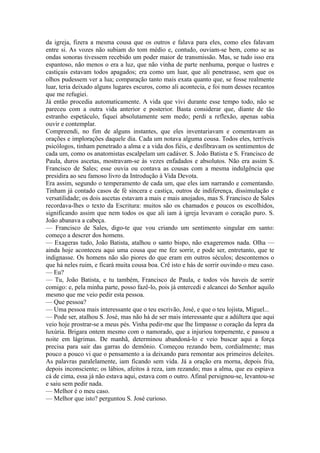 da igreja, fizera a mesma cousa que os outros e falava para eles, como eles falavam
entre si. As vozes não subiam do tom médio e, contudo, ouviam-se bem, como se as
ondas sonoras tivessem recebido um poder maior de transmissão. Mas, se tudo isso era
espantoso, não menos o era a luz, que não vinha de parte nenhuma, porque o lustres e
castiçais estavam todos apagados; era como um luar, que ali penetrasse, sem que os
olhos pudessem ver a lua; comparação tanto mais exata quanto que, se fosse realmente
luar, teria deixado alguns lugares escuros, como ali acontecia, e foi num desses recantos
que me refugiei.
Já então procedia automaticamente. A vida que vivi durante esse tempo todo, não se
pareceu com a outra vida anterior e posterior. Basta considerar que, diante de tão
estranho espetáculo, fiquei absolutamente sem medo; perdi a reflexão, apenas sabia
ouvir e contemplar.
Compreendi, no fim de alguns instantes, que eles inventariavam e comentavam as
orações e implorações daquele dia. Cada um notava alguma cousa. Todos eles, terríveis
psicólogos, tinham penetrado a alma e a vida dos fiéis, e desfibravam os sentimentos de
cada um, como os anatomistas escalpelam um cadáver. S. João Batista e S. Francisco de
Paula, duros ascetas, mostravam-se às vezes enfadados e absolutos. Não era assim S.
Francisco de Sales; esse ouvia ou contava as cousas com a mesma indulgência que
presidira ao seu famoso livro da Introdução à Vida Devota.
Era assim, segundo o temperamento de cada um, que eles iam narrando e comentando.
Tinham já contado casos de fé sincera e castiça, outros de indiferença, dissimulação e
versatilidade; os dois ascetas estavam a mais e mais anojados, mas S. Francisco de Sales
recordava-lhes o texto da Escritura: muitos são os chamados e poucos os escolhidos,
significando assim que nem todos os que ali iam à igreja levavam o coração puro. S.
João abanava a cabeça.
— Francisco de Sales, digo-te que vou criando um sentimento singular em santo:
começo a descrer dos homens.
— Exageras tudo, João Batista, atalhou o santo bispo, não exageremos nada. Olha —
ainda hoje aconteceu aqui uma cousa que me fez sorrir, e pode ser, entretanto, que te
indignasse. Os homens não são piores do que eram em outros séculos; descontemos o
que há neles ruim, e ficará muita cousa boa. Crê isto e hás de sorrir ouvindo o meu caso.
— Eu?
— Tu, João Batista, e tu também, Francisco de Paula, e todos vós haveis de sorrir
comigo: e, pela minha parte, posso fazê-lo, pois já entercedi e alcancei do Senhor aquilo
mesmo que me veio pedir esta pessoa.
— Que pessoa?
— Uma pessoa mais interessante que o teu escrivão, José, e que o teu lojista, Miguel...
— Pode ser, atalhou S. José, mas não há de ser mais interessante que a adúltera que aqui
veio hoje prostrar-se a meus pés. Vinha pedir-me que lhe limpasse o coração da lepra da
luxúria. Brigara ontem mesmo com o namorado, que a injuriou torpemente, e passou a
noite em lágrimas. De manhã, determinou abandoná-lo e veio buscar aqui a força
precisa para sair das garras do demônio. Começou rezando bem, cordialmente; mas
pouco a pouco vi que o pensamento a ia deixando para remontar aos primeiros deleites.
As palavras paralelamente, iam ficando sem vida. Já a oração era morna, depois fria,
depois inconsciente; os lábios, afeitos à reza, iam rezando; mas a alma, que eu espiava
cá de cima, essa já não estava aqui, estava com o outro. Afinal persignou-se, levantou-se
e saiu sem pedir nada.
— Melhor é o meu caso.
— Melhor que isto? perguntou S. José curioso.

 
