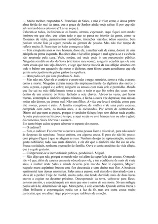 — Muito melhor, respondeu S. Francisco de Sales, e não é triste como o dessa pobre
alma ferida do mal da terra, que a graça do Senhor ainda pode salvar. E por que não
salvará também a esta outra? Lá vai o que é.
Calaram-se todos, inclinaram-se os bustos, atentos, esperando. Aqui fiquei com medo;
lembrou-me que eles, que vêem tudo o que se passa no interior da gente, como se
fôssemos de vidro, pensamentos recônditos, intenções torcidas, ódios secretos, bem
podiam ter-me lido já algum pecado ou gérmen de pecado. Mas não tive tempo de
refletir muito; S. Francisco de Sales começou a falar.
— Tem cinqüenta anos o meu homem, disse ele, a mulher está de cama, doente de uma
erisipela na perna esquerda. Há cinco dias vive aflito porque o mal agrava-se e a ciência
não responde pela cura. Vede, porém, até onde pode ir um preconceito público.
Ninguém acredita na dor do Sales (ele tem o meu nome), ninguém acredita que ele ame
outra cousa que não seja dinheiro, e logo que houve notícia da sua aflição desabou em
todo o bairro um aguaceiro de motes e dichotes; nem faltou quem acreditasse que ele
gemia antecipadamente pelos gastos da sepultura.
— Bem podia ser que sim, ponderou S. João.
— Mas não era. Que ele é usurário e avaro não o nego; usurário, como a vida, e avaro,
como a morte. Ninguém extraiu nunca tão implacavelmente da algibeira dos outros o
ouro, a prata, o papel e o cobre; ninguém os amuou com mais zelo e prontidão. Moeda
que lhe cai na mão dificilmente torna a sair; e tudo o que lhe sobra das casas mora
dentro de um armário de ferro, fechado a sete chaves. Abre-o às vezes, por horas
mortas, contempla o dinheiro alguns minutos, e fecha-o outra vez depressa; mas nessas
noites não dorme, ou dorme mal. Não tem filhos. A vida que leva é sórdida; come para
não morrer, pouco e ruim. A família compõe-se da mulher e de uma preta escrava,
comprada com outra, há muitos anos, e às escondidas, Por serem de contrabando.
Dizem até que nem as pagou, porque o vendedor faleceu logo sem deixar nada escrito.
A outra preta morreu há pouco tempo; e aqui vereis se este homem tem ou não o gênio
da economia, Sales libertou o cadáver...
E o santo bispo calou-se para saborear o espanto dos outros.
— O cadáver?
— Sim, o cadáver. Fez enterrar a escrava como pessoa livre e miserável, para não acudir
às despesas da sepultura. Pouco embora, era alguma cousa. E para ele não há pouco;
com pingos d'água é que se alagam as ruas. Nenhum desejo de representação, nenhum
gosto nobiliário; tudo isso custa dinheiro, e ele diz que o dinheiro não lhe cai do céu.
Pouca sociedade, nenhuma recreação de família. Ouve e conta anedotas da vida alheia,
que é regalo gratuito.
— Compreende-se a incredulidade pública, ponderou S. Miguel.
— Não digo que não, porque o mundo não vai além da superfície das cousas. O mundo
não vê que, além de caseira eminente educada por ele, e sua confidente de mais de vinte
anos, a mulher deste Sales é amada deveras pelo marido. Não te espantes, Miguel;
naquele muro aspérrimo brotou uma flor descorada e sem cheiro mas flor. A botânica
sentimental tem dessas anomalias. Sales ama a esposa; está abatido e desvairado com a
idéia de a perder. Hoje de manhã, muito cedo, não tendo dormido mais de duas horas
entrou a cogitar no desastre próximo. Desesperando da terra, voltou-se para Deus;
pensou em nós, e especialmente em mim que sou o santo do seu nome. Só um milagre
podia salvá-la; determinou vir aqui. Mora perto, e veio correndo. Quando entrou trazia o
olhar brilhante e esperançado; podia ser a luz da fé, mas era outra cousa muito
particular, que vou dizer. Aqui peço-vos que redobreis de atenção.

 
