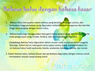 1. Bahasa halus merupakan sistem bahasa yang beradat, bersopan santun, dan
   berbudaya tinggi.perkataan yang digunakan melambangkan kesopanan dan bernilai
   tinggi serta lengkap dengan sistem nahu.

2. Bahasa halus juga menggunakan kata ganti nama yang lengkap dan bersopan serta
   nada pengucapan yang rendah, lembut, dan menimbulkan kemesraan.

   Contohnya, bahasa halus digunakan dalam urusan surat menyurat dalam anggota
   keluarga. Dalam hal ini, kata ganti nama sopan santun (yang memperlihatkan ciri-
   ciri bahasa halus) ialah ayahanda, bonda, anakanda, kakanda, adinda, dan nenda
.
3. Dalam bahasa halus, bahasa kiasan dan peribahasa digunakan dengan meluas untuk
    menyatakan sesuatu yang kurang manis.
 