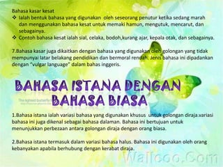 Bahasa kasar kesat
 Ialah bentuk bahasa yang digunakan oleh seseorang penutur ketika sedang marah
  dan menggunakan bahasa kesat untuk memaki hamun, mengutuk, mencarut, dan
  sebagainya.
 Contoh bahasa kesat ialah sial, celaka, bodoh,kurang ajar, kepala otak, dan sebagainya.

7.Bahasa kasar juga dikaitkan dengan bahasa yang digunakan oleh golongan yang tidak
mempunyai latar belakang pendidikan dan bermoral rendah. Jenis bahasa ini dipadankan
dengan “vulgar language” dalam bahas inggeris.




1.Bahasa istana ialah variasi bahasa yang digunakan khusus untuk golongan diraja.variasi
bahasa ini juga dikenal sebagai bahasa dalaman. Bahasa ini bertujuan untuk
menunjukkan perbezaan antara golongan diraja dengan orang biasa.

2.Bahasa istana termasuk dalam variasi bahasa halus. Bahasa ini digunakan oleh orang
kebanyakan apabila berhubung dengan kerabat diraja.
 